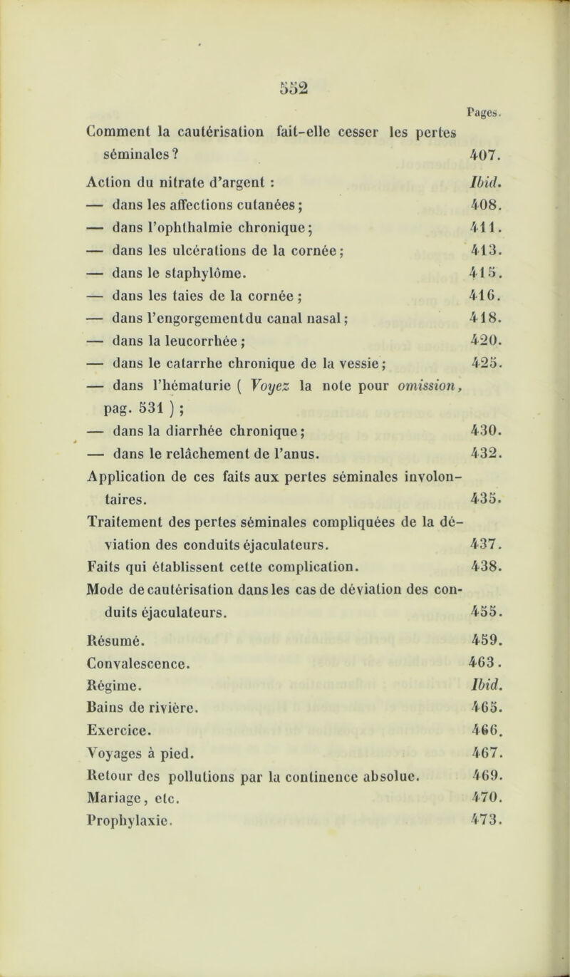 Comment la cautérisation fait-elle cesser les pertes séminales? 407. Action du nitrate d’argent : Ibid. — dans les affections cutanées ; 408. — dans l’ophlhalmie chronique; 411. — dans les ulcérations de la cornée; 413. — dans le staphylùme. 415. — dans les taies de la cornée ; 41 G. — dans l’engorgementdu canal nasal ; 418. — dans la leucorrhée ; 420. — dans le catarrhe chronique de la vessie; 425. — dans l’hématurie ( Voyez la note pour omission, pag. 531 ) ; — dans la diarrhée chronique; 430. — dans le relâchement de l’anus. 432. Application de ces faits aux perles séminales involon- taires. 435. Traitement des pertes séminales compliquées de la dé- viation des conduits éjaculateurs. 437. Faits qui établissent cette complication. 438. Mode de cautérisation dans les cas de déviation des con- duits éjaculateurs. 455. Résumé. 459. Convalescence. 463. Régime. Ibid. Rains de rivière. 465. Exercice. 466. Voyages à pied. 467. Retour des pollutions par la continence absolue. 469. Mariage, etc. 470. Prophylaxie. 473.