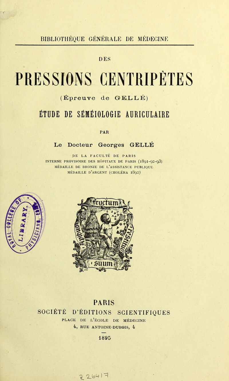 BIBLIOTHÈQUE GÉNÉRALE DE MÉDECINE DES PRESSIONS CENTRIPÈTES (Épreuve de GELLÉ) ÉTUDE DE SÉMÉIOLOGIE AURICULAIRE PAR Le Docteur Georges GELLÉ DE LA FACULTÉ DE PARIS INTERNE PROVISOIRE DES HÔPITAUX DE PARIS (189I-92-9.3) MÉDAILLE DE BRONZE DE L’ASSISTANCE PUBLIQUE MÉDAILLE D’ARGENT (CHOLÉRA 1892) PARIS SOCIÉTÉ D’ÉDITIONS SCIENTIFIQUES PLACE DE L’ÉCOLE DE MÉDECINE 4, RUE ANTOINE DUBOIS, 4