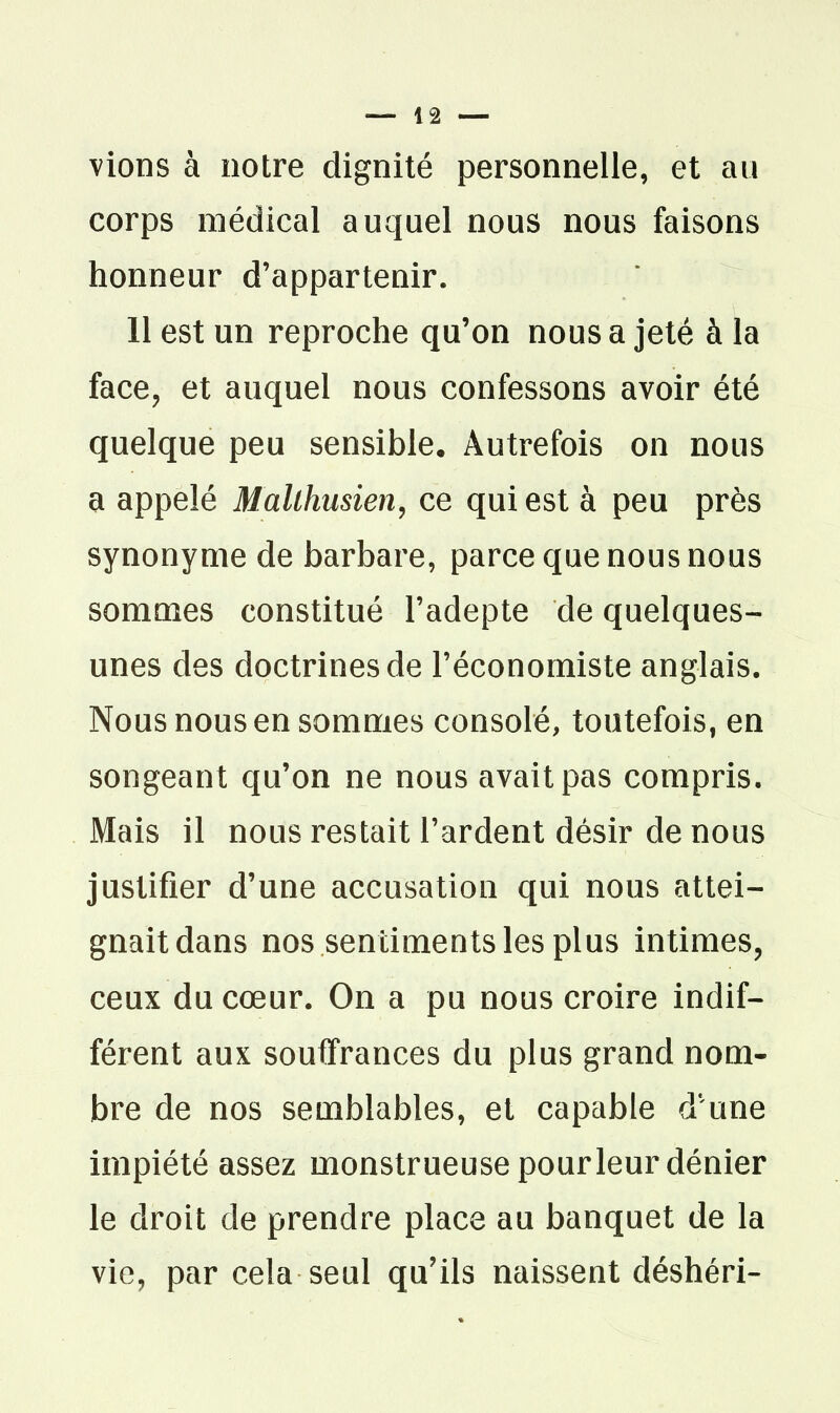 — la- vions à notre dignité personnelle, et au corps médical auquel nous nous faisons honneur d'appartenir. 11 est un reproche qu'on nous a jeté à la face^ et auquel nous confessons avoir été quelque peu sensible. Autrefois on nous a appelé Malthusien^ ce qui est à peu près synonyme de barbare, parce que nous nous sommes constitué l'adepte de quelques- unes des doctrines de l'économiste anglais. Nous nous en sommes consolé, toutefois, en songeant qu'on ne nous avait pas compris. Mais il nous restait l'ardent désir de nous justifier d'une accusation qui nous attei- gnait dans nos sentiments les plus intimes, ceux du cœur. On a pu nous croire indif- férent aux souffrances du plus grand nom- bre de nos semblables, et capable d'une impiété assez monstrueuse pour leur dénier le droit de prendre place au banquet de la vie, par cela seul qu'ils naissent déshéri-