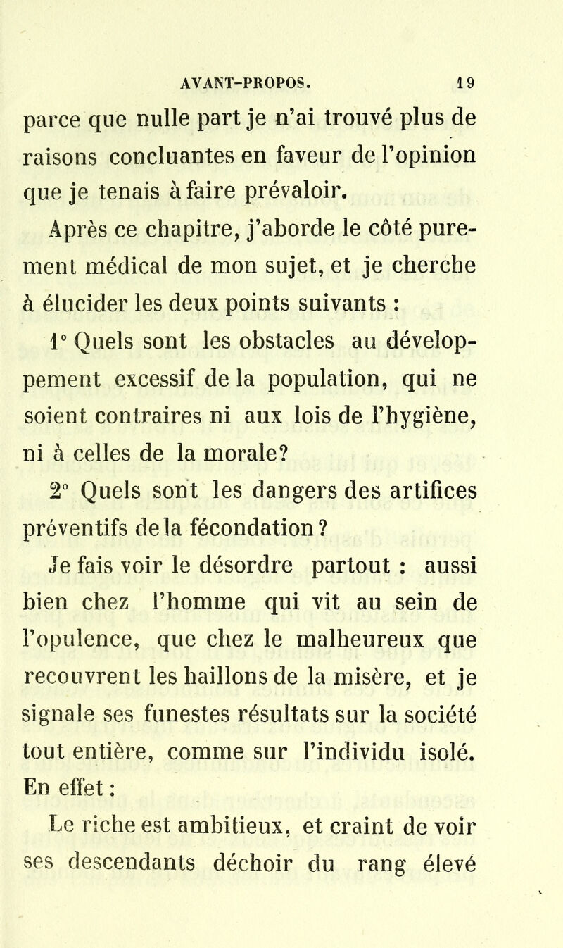 parce que nulle part je n'ai trouvé plus de raisons concluantes en faveur de l'opinion que je tenais à faire prévaloir. Après ce chapitre, j'aborde le côté pure- ment médical de mon sujet, et je cherche à élucider les deux points suivants : r Quels sont les obstacles au dévelop- pement excessif de la population, qui ne soient contraires ni aux lois de l'hygiène, ni à celles de la morale? 2' Quels sont les dangers des artifices préventifs delà fécondation? Je fais voir le désordre partout : aussi bien chez l'homme qui vit au sein de l'opulence, que chez le malheureux que recouvrent les haillons de la misère, et je signale ses funestes résultats sur la société tout entière, comme sur l'individu isolé. En effet: Le riche est ambitieux, et craint de voir ses descendants déchoir du rang élevé