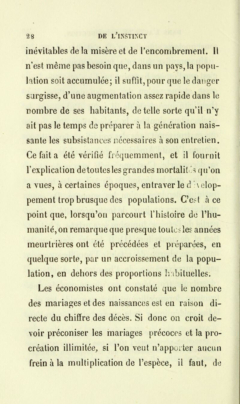 inévitables de la misère et de l'encombrement. Il n'est même pas besoin que, dans un pays, la popu- lation soit accumulée; il suffit, pour que le danger surgisse^ d'une augmentation assez rapide dans le nombre de ses habitants, dételle sorte qu'il n'y ait pas le temps de préparer à la génération nais- sante les subsistances nécessaires à son entretien. Ce fait a été vérifié fréquemment, et il fournit l'explication detoutesles grandes mortalil's qu'on a vues, à certaines époques, entraver le d'\elop- pement trop brusque des populations. C'est ace point que, lorsqu'on parcourt l'histoire de l'hu- manité, on remarque que presque toutes les années meurtrières ont été précédées et préparées, en quelque sorte, par un accroissement de la popu- lation, en dehors des proportions h ibituelles. Les économistes ont constaté que ie nombre des mariages et des naissances est en raison di- recte du chiffre des décès. Si donc on croit de- voir préconiser les mariages précoces et la pro- création illimitée, si l'on veut n'apporter aucun frein à la multiplication de l'espèce, il faut, de