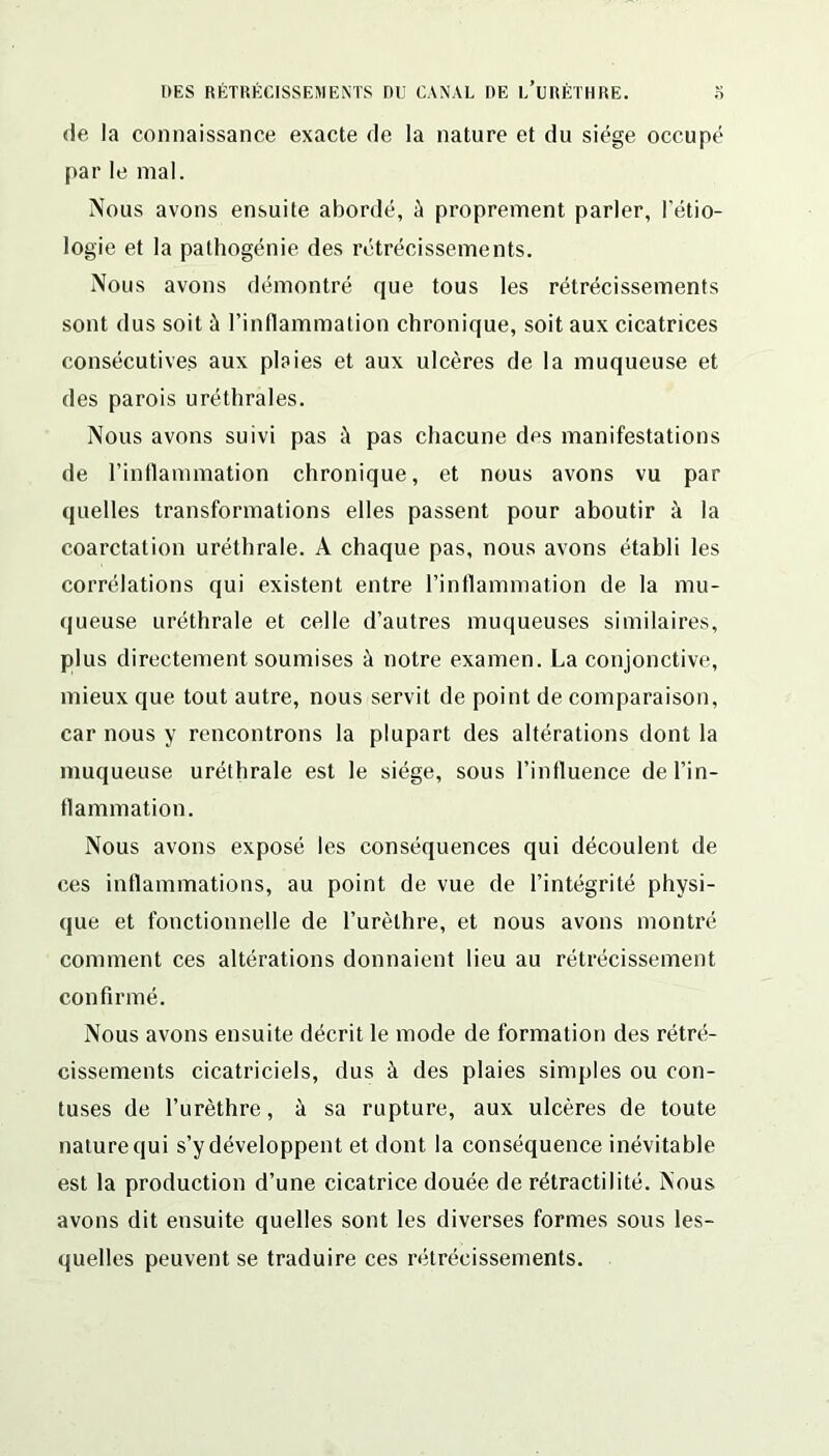 de la connaissance exacte de la nature et du siège occupé par le mal. Nous avons ensuite abordé, à proprement parler, l'étio- logie et la pathogénie des rétrécissements. Nous avons démontré que tous les rétrécissements sont dus soit à l’inflammation chronique, soit aux cicatrices consécutives aux plaies et aux ulcères de la muqueuse et des parois uréthrales. Nous avons suivi pas à pas chacune des manifestations de l’inflammation chronique, et nous avons vu par quelles transformations elles passent pour aboutir à la coarctation uréthrale. À chaque pas, nous avons établi les corrélations qui existent entre l’inflammation de la mu- queuse uréthrale et celle d’autres muqueuses similaires, plus directement soumises à notre examen. La conjonctive, mieux que tout autre, nous servit de point de comparaison, car nous y rencontrons la plupart des altérations dont la muqueuse uréthrale est le siège, sous l’influence de l’in- flammation. Nous avons exposé les conséquences qui découlent de ces inflammations, au point de vue de l’intégrité physi- que et fonctionnelle de l’urèthre, et nous avons montré comment ces altérations donnaient lieu au rétrécissement confirmé. Nous avons ensuite décrit le mode de formation des rétré- cissements cicatriciels, dus à des plaies simples ou con- tuses de l’urèthre, à sa rupture, aux ulcères de toute nature qui s’y développent et dont la conséquence inévitable est la production d’une cicatrice douée de rétractilité. Nous avons dit ensuite quelles sont les diverses formes sous les- quelles peuvent se traduire ces rétrécissements.