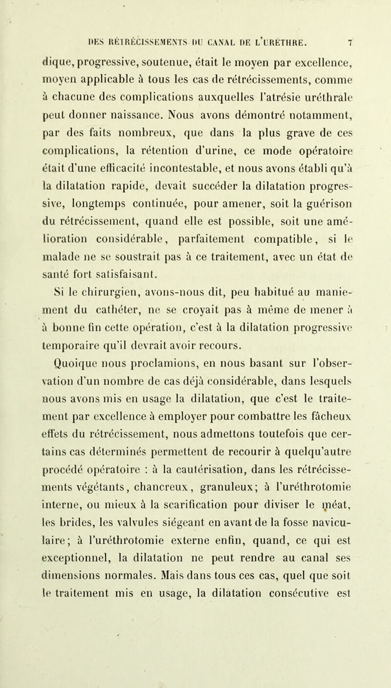 dique, progressive, soutenue, était le moyen par excellence, moyen applicable à tous les cas de rétrécissements, comme à chacune des complications auxquelles l’atrésie uréthrale peut donner naissance. Nous avons démontré notamment, par des faits nombreux, que dans la plus grave de ces complications, la rétention d’urine, ce mode opératoire était d’une efficacité incontestable, et nous avons établi qu’à la dilatation rapide, devait succéder la dilatation progres- sive, longtemps continuée, pour amener, soit la guérison du rétrécissement, quand elle est possible, soit une amé- lioration considérable, parfaitement compatible, si le malade ne se soustrait pas à ce traitement, avec un état de santé fort satisfaisant. Si le chirurgien, avons-nous dit, peu habitué au manie- ment du cathéter, ne se croyait pas à même de mener à à bonne fin cette opération, c’est à la dilatation progressive temporaire qu’il devrait avoir recours. Quoique nous proclamions, en nous basant sur l’obser- vation d’un nombre de cas déjà considérable, dans lesquels nous avons mis en usage la dilatation, que c’est le traite- ment par excellence à employer pour combattre les fâcheux effets du rétrécissement, nous admettons toutefois que cer- tains cas déterminés permettent de recourir à quelqu’autre procédé opératoire : à la cautérisation, dans les rétrécisse- ments végétants, chancreux, granuleux; à l’uréthrotomie interne, ou mieux à la scarification pour diviser le méat, les brides, les valvules siégeant en avant de la fosse navicu- laire; à ruréthrotomie externe enfin, quand, ce qui est exceptionnel, la dilatation ne peut rendre au canal ses dimensions normales. Mais dans tous ces cas, quel que soit le traitement mis en usage, la dilatation consécutive est