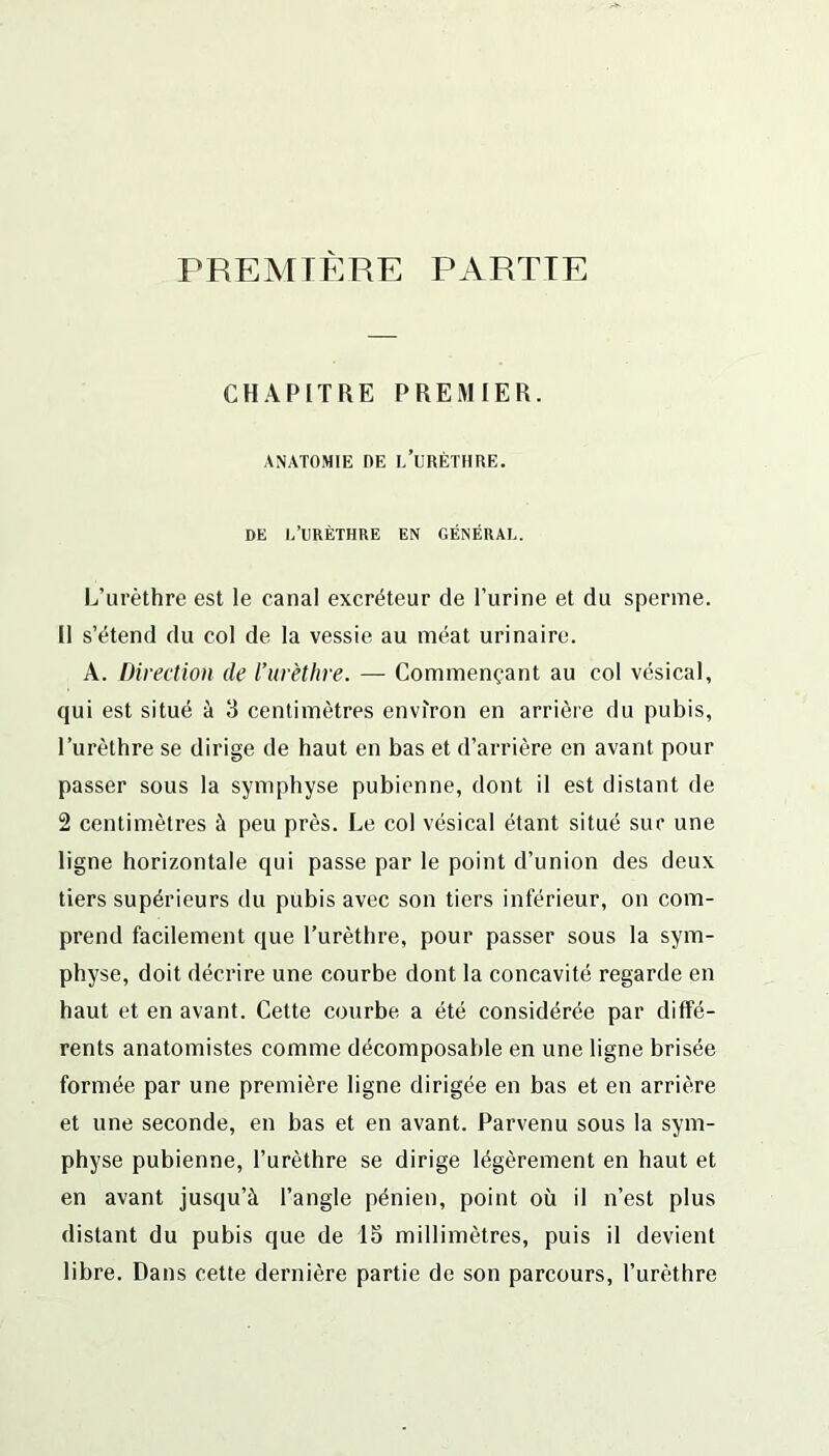 PREMIERE PARTIE CHAPITRE PREMIER. ANATOMIE OE L’URÈTHRE. DE L’URÈTHRE EN GÉNÉRAL. L’urèthre est le canal excréteur de l’urine et du sperme. Il s’étend du col de la vessie au méat urinaire. A. Direction de l’urèthre. — Commençant au col vésical, qui est situé à 3 centimètres environ en arrière du pubis, l’urèthre se dirige de haut en bas et d’arrière en avant pour passer sous la symphyse pubienne, dont il est distant de 2 centimètres à peu près. Le col vésical étant situé sur une ligne horizontale qui passe par le point d’union des deux tiers supérieurs du pubis avec son tiers inférieur, on com- prend facilement que l’urèthre, pour passer sous la sym- physe, doit décrire une courbe dont la concavité regarde en haut et en avant. Cette courbe a été considérée par diffé- rents anatomistes comme décomposable en une ligne brisée formée par une première ligne dirigée en bas et en arrière et une seconde, en bas et en avant. Parvenu sous la sym- physe pubienne, l’urèthre se dirige légèrement en haut et en avant jusqu’à l’angle pénien, point où il n’est plus distant du pubis que de 15 millimètres, puis il devient libre. Dans cette dernière partie de son parcours, l’urèthre