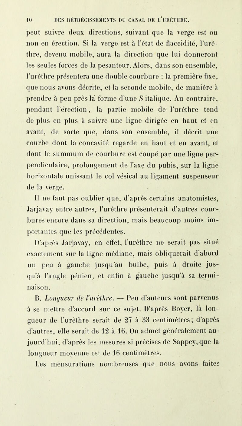 peut suivre deux directions, suivant que la verge est ou non en érection. Si la verge est à l’état de flaccidité, l’urè- thre, devenu mobile, aura la direction que lui donneront les seules forces de la pesanteur. Alors, dans son ensemble, l’urèthre présentera une double courbure : la première fixe, que nous avons décrite, et la seconde mobile, de manière à prendre à peu près là forme d’une 5 italique. Au contraire, pendant l’érection, la partie mobile de l’urèthre tend de plus en plus à suivre une ligne dirigée en haut et en avant, de sorte que, dans son ensemble, il décrit une courbe dont la concavité regarde en haut et en avant, et dont le summum de courbure est coupé par une ligne per- pendiculaire, prolongement de l’axe du pubis, sur la ligne horizontale unissant le col vésical au ligament suspenseur de la verge. Il ne faut pas oublier que, d’après certains anatomistes, Jarjavay entre autres, l’urèthre présenterait d’autres cour- bures encore dans sa direction, mais beaucoup moins im- portantes que les précédentes. D’après Jarjavay, en effet, l’urèthre ne serait pas situé exactement sur la ligne médiane, mais obliquerait d’abord un peu à gauche jusqu’au bulbe, puis à droite jus- qu’à l’angle pénien, et enfin à gauche jusqu’à sa termi- naison. B. Longueur de l’urèthre. — Peu d’auteurs sont parvenus à se mettre d’accord sur ce sujet. D’après Boyer, la lon- gueur de l’urèthre serait de 27 à 33 centimètres; d’après d’autres, elle serait de 12 à 16. On admet généralement au- jourd’hui, d’après les mesures si précises de Sappey,que la longueur moyenne est de 16 centimètres. Les mensurations nombreuses que nous avons faites