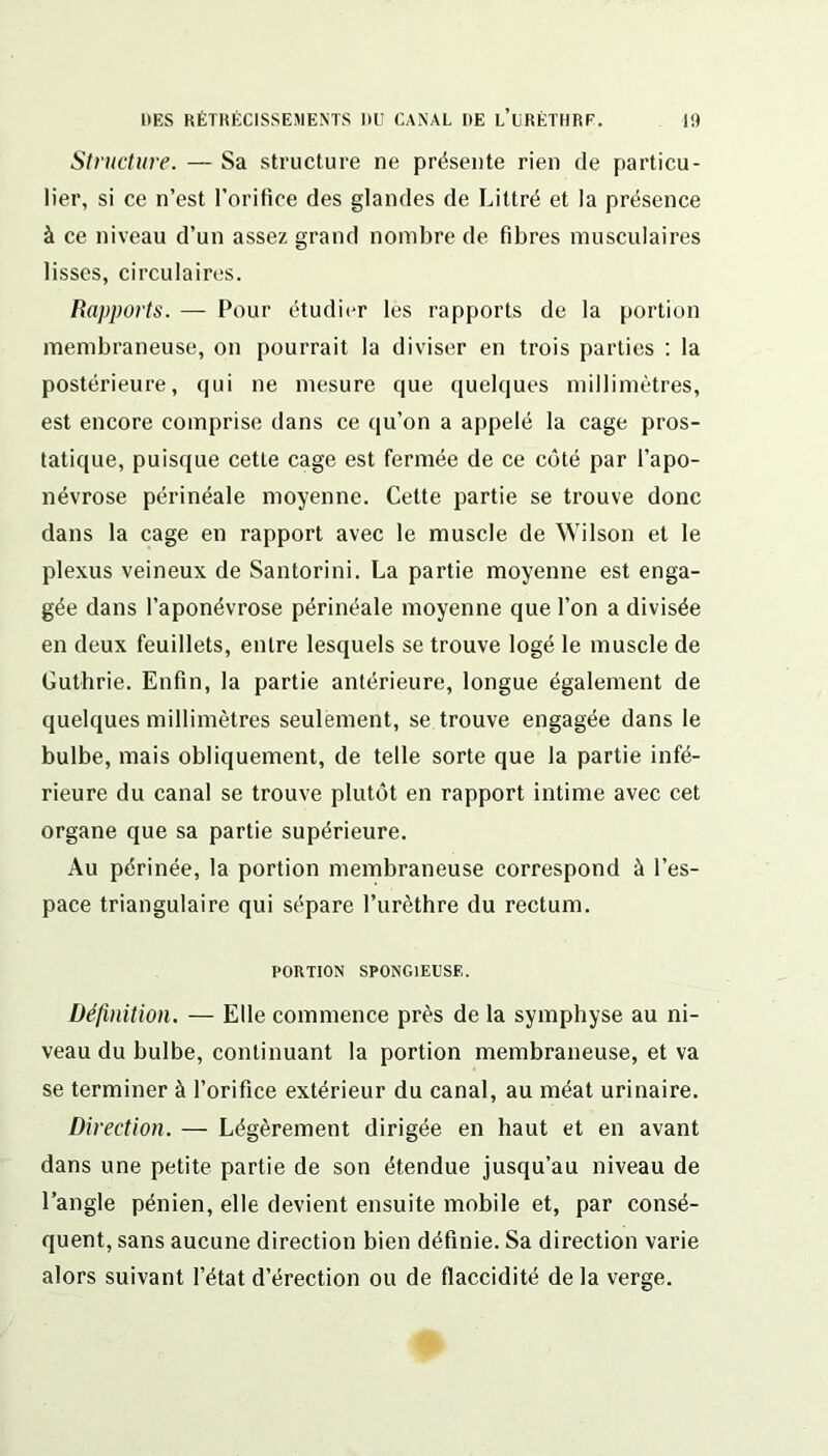 Structure. — Sa structure ne présente rien de particu- lier, si ce n’est l’orifice des glandes de Littré et la présence à ce niveau d’un assez grand nombre de fibres musculaires lisses, circulaires. Rapports. — Pour étudier les rapports de la portion membraneuse, on pourrait la diviser en trois parties : la postérieure, qui ne mesure que quelques millimètres, est encore comprise dans ce qu’on a appelé la cage pros- tatique, puisque cette cage est fermée de ce côté par l’apo- névrose périnéale moyenne. Cette partie se trouve donc dans la cage en rapport avec le muscle de Wilson et le plexus veineux de Santorini. La partie moyenne est enga- gée dans l’aponévrose périnéale moyenne que l’on a divisée en deux feuillets, entre lesquels se trouve logé le muscle de Guthrie. Enfin, la partie antérieure, longue également de quelques millimètres seulement, se trouve engagée dans le bulbe, mais obliquement, de telle sorte que la partie infé- rieure du canal se trouve plutôt en rapport intime avec cet organe que sa partie supérieure. Au périnée, la portion membraneuse correspond à l’es- pace triangulaire qui sépare l’urèthre du rectum. PORTION SPONGIEUSE. Définition. — Elle commence près de la symphyse au ni- veau du bulbe, continuant la portion membraneuse, et va se terminer à l’orifice extérieur du canal, au méat urinaire. Direction. — Légèrement dirigée en haut et en avant dans une petite partie de son étendue jusqu’au niveau de l’angle pénien, elle devient ensuite mobile et, par consé- quent, sans aucune direction bien définie. Sa direction varie alors suivant l’état d’érection ou de flaccidité de la verge.