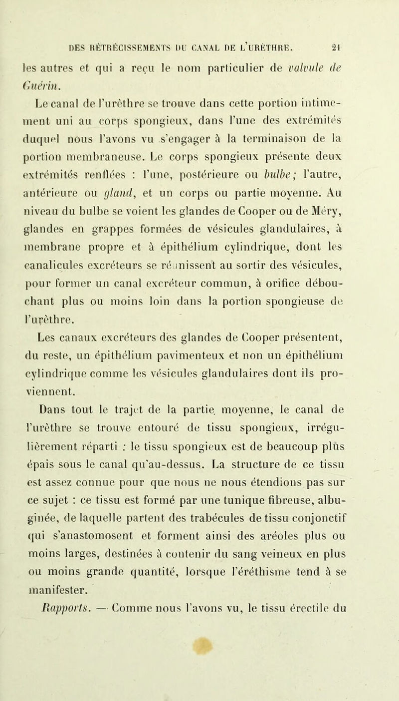 les autres et qui a reçu le nom particulier de valvule de Guérin. Le canal de l’urèthre se trouve dans cette portion intime- ment uni au corps spongieux, dans l’une des extrémités duquel nous l’avons vu s’engager à la terminaison de la portion membraneuse. Le corps spongieux présente deux extrémités renflées : l’une, postérieure ou bulbe; l’autre, antérieure ou gland, et un corps ou partie moyenne. Au niveau du bulbe se voient les glandes de Cooper ou de Méry, glandes en grappes formées de vésicules glandulaires, à membrane propre et à épithélium cylindrique, dont les eanalicules excréteurs se réunissent au sortir des vésicules, pour former un canal excréteur commun, à orifice débou- chant plus ou moins loin dans la portion spongieuse de l’urèthre. Les canaux excréteurs des glandes de Cooper présentent, du reste, un épithélium pavimenteux et non un épithélium cylindrique comme les vésicules glandulaires dont ils pro- viennent. Dans tout le trajet de la partie, moyenne, le canal de l’urèthre se trouve entouré de tissu spongieux, irrégu- lièrement réparti ; le tissu spongieux est de beaucoup plus épais sous le canal qu’au-dessus. La structure de ce tissu est assez connue pour que nous ne nous étendions pas sur ce sujet : ce tissu est formé par une tunique fibreuse, albu- ginée, de laquelle partent des trabécules de tissu conjonctif qui s’anastomosent et forment ainsi des aréoles plus ou moins larges, destinées à contenir du sang veineux en plus ou moins grande quantité, lorsque l’éréthisme tend à se manifester. Rapports. — Comme nous l’avons vu, le tissu érectile du