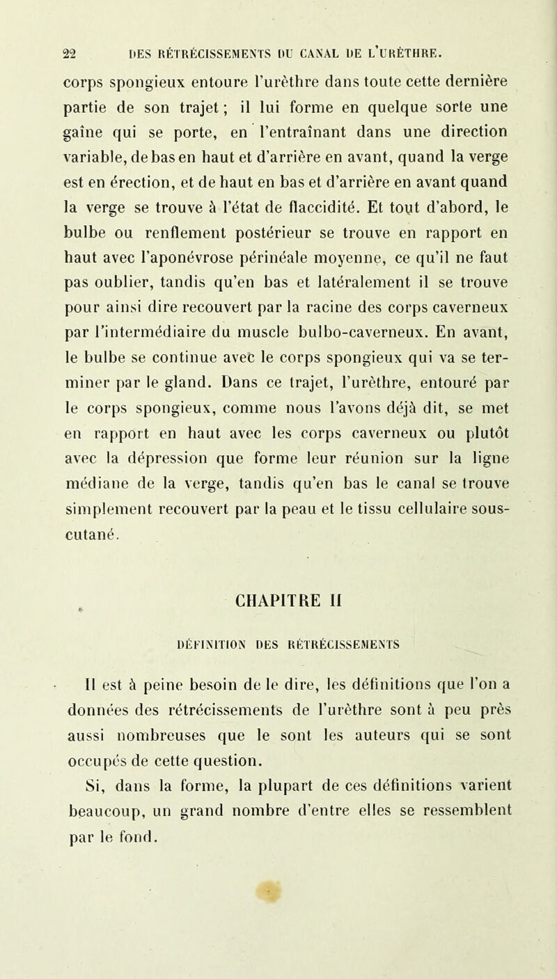 corps spongieux entoure l’urèthre dans toute cette dernière partie de son trajet ; il lui forme en quelque sorte une gaine qui se porte, en l’entraînant dans une direction variable, de bas en haut et d’arrière en avant, quand la verge est en érection, et de haut en bas et d’arrière en avant quand la verge se trouve à l’état de flaccidité. Et tout d’abord, le bulbe ou renflement postérieur se trouve en rapport en haut avec l’aponévrose périnéale moyenne, ce qu’il ne faut pas oublier, tandis qu’en bas et latéralement il se trouve pour ainsi dire recouvert par la racine des corps caverneux par l’intermédiaire du muscle bulbo-caverneux. En avant, le bulbe se continue avec le corps spongieux qui va se ter- miner par le gland. Dans ce trajet, l’urèthre, entouré par le corps spongieux, comme nous l’avons déjà dit, se met en rapport en haut avec les corps caverneux ou plutôt avec la dépression que forme leur réunion sur la ligne médiane de la verge, tandis qu’en bas le canal se trouve simplement recouvert par la peau et le tissu cellulaire sous- cutané. CHAPITRE II DÉFINITION DES RÉTRÉCISSEMENTS Il est à peine besoin de le dire, les définitions que l’on a données des rétrécissements de l’urèthre sont à peu près aussi nombreuses que le sont les auteurs qui se sont occupés de cette question. Si, dans la forme, la plupart de ces définitions varient beaucoup, un grand nombre d’entre elles se ressemblent par le fond.