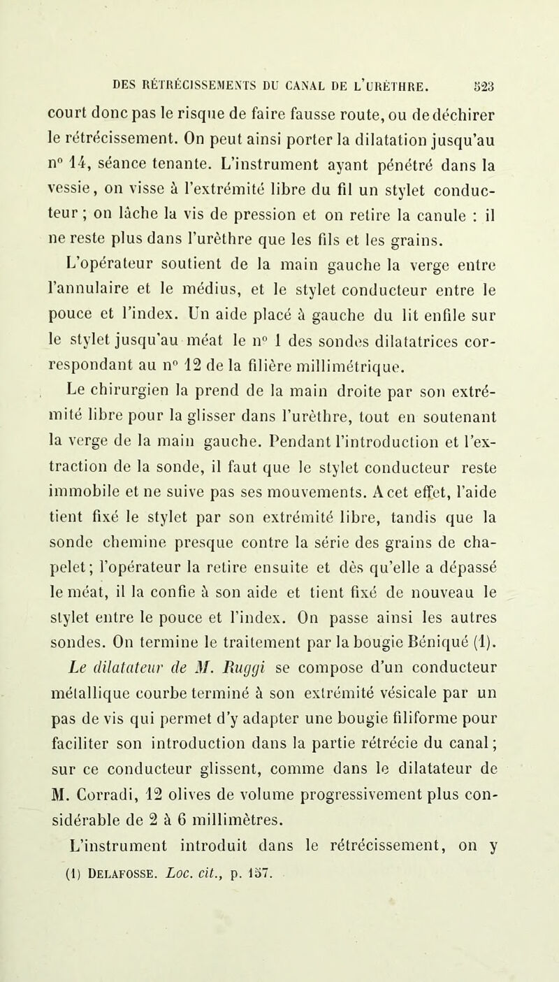 court donc pas le risque de faire fausse route, ou de déchirer le rétrécissement. On peut ainsi porter la dilatation jusqu’au n° 14, séance tenante. L’instrument ayant pénétré dans la vessie, on visse à l’extrémité libre du fil un stylet conduc- teur; on lâche la vis de pression et on relire la canule : il ne reste plus dans l’urèthre que les fils et les grains. L’opérateur soutient de la main gauche la verge entre l’annulaire et le médius, et le stylet conducteur entre le pouce et l’index. Un aide placé à gauche du lit enfile sur le stylet jusqu’au méat le n° 1 des sondes dilatatrices cor- respondant au n° 12 de la filière millimétrique. Le chirurgien la prend de la main droite par son extré- mité libre pour la glisser dans l’urèthre, tout en soutenant la verge de la main gauche. Pendant l’introduction et l’ex- traction de la sonde, il faut que le stylet conducteur reste immobile et ne suive pas ses mouvements. A cet effet, l’aide tient fixé le stylet par son extrémité libre, tandis que la sonde chemine presque contre la série des grains de cha- pelet; l’opérateur la retii’e ensuite et dès qu’elle a dépassé le méat, il la confie â son aide et tient fixé de nouveau le stylet entre le pouce et l’index. On passe ainsi les autres sondes. On termine le traitement par la bougie Béniqué (1). Le dilatateur de il/. Ruggi se compose d’un conducteur métallique courbe terminé à son extrémité vésicale par un pas de vis qui permet d’y adapter une bougie filiforme pour faciliter son introduction dans la partie rétrécie du canal; sur ce conducteur glissent, comme dans le dilatateur de M. Corradi, 12 olives de volume progressivement plus con- sidérable de 2 à 6 millimètres. L’instrument introduit dans le rétrécissement, on y (1) Delafosse. Loc. cit., p. 157.