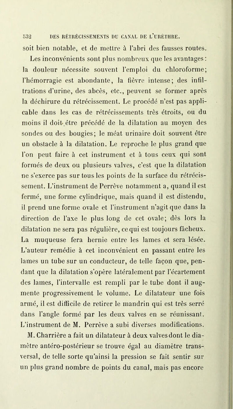 soit bien notable, et de mettre à l’abri des fausses routes. Les inconvénients sont plus nombreux que les avantages : la douleur nécessite souvent l’emploi du chloroforme; l’hémorragie est abondante, la fièvre intense; des infil- trations d’urine, des abcès, etc., peuvent se former après la déchirure du rétrécissement. Le procédé n’est pas appli- cable dans les cas de rétrécissements très étroits, ou du moins il doit- être précédé de la dilatation au moyen des sondes ou des bougies; le méat urinaire doit souvent être un obstacle à la dilatation. Le reproche le plus grand que l’on peut faire à cet instrument et à tous ceux qui sont formés de deux ou plusieurs valves, c’est que la dilatation ne s’exerce pas sur tous les points de la surface du rétrécis- sement. L’instrument de Perrève notamment a, quand il est fermé, une forme cylindrique, mais quand il est distendu, il prend une forme ovale et l’instrument n’agit que dans la direction de l’axe le plus long de cet ovale; dès lors la dilatation ne sera pas régulière, ce qui est toujours fâcheux. La muqueuse fera hernie entre les lames et sera lésée. L’auteur remédie à cet inconvénient en passant entre les lames un tube sur un conducteur, de telle façon que, pen- dant que la dilatation s’opère latéralement par l’écartement des lames, l’intervalle est rempli par le tube dont il aug- mente progressivement le volume. Le dilatateur une fois armé, il est difficile de retirer le mandrin qui est très serré dans l’angle formé par les deux valves en se réunissant. L’instrument de M. Perrève a subi diverses modifications. M. Charrière a fait un dilatateur à deux valves dont le dia- mètre antéro-postérieur se trouve égal au diamètre trans- versal, de telle sorte qu’ainsi la pression se fait sentir sur un plus grand nombre de points du canal, mais pas encore