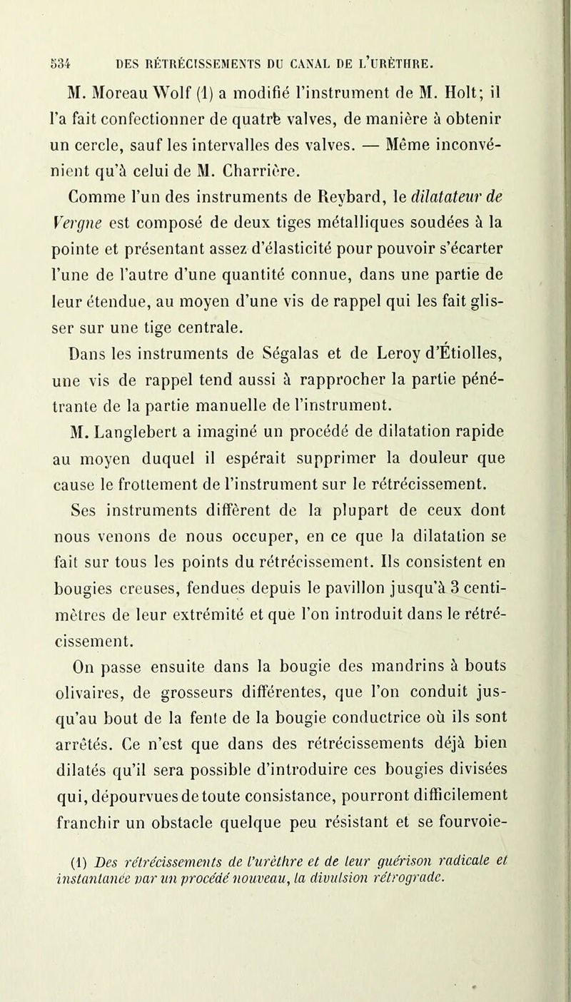 M. Moreau Wolf (1) a modifié l’instrument de M. Holt; il l’a fait confectionner de quatrfe valves, de manière à obtenir un cercle, sauf les intervalles des valves. — Même inconvé- nient qu’à celui de M. Charrière. Comme l’un des instruments de Reybard, le dilatateur de Vergue est composé de deux tiges métalliques soudées à la pointe et présentant assez d’élasticité pour pouvoir s’écarter l’une de l’autre d’une quantité connue, dans une partie de leur étendue, au moyen d’une vis de rappel qui les fait glis- ser sur une tige centrale. Dans les instruments de Ségalas et de Leroy d’Étiolles, une vis de rappel tend aussi à rapprocher la partie péné- trante de la partie manuelle de l’instrument. M. Langlebert a imaginé un procédé de dilatation rapide au moyen duquel il espérait supprimer la douleur que cause le frottement de l’instrument sur le rétrécissement. Ses instruments diffèrent de la plupart de ceux dont nous venons de nous occuper, en ce que la dilatation se fait sur tous les points du rétrécissement. Ils consistent en bougies creuses, fendues depuis le pavillon jusqu’à 3 centi- mètres de leur extrémité et que l’on introduit dans le rétré- cissement. On passe ensuite dans la bougie des mandrins à bouts olivaires, de grosseurs différentes, que l’on conduit jus- qu’au bout de la fente de la bougie conductrice où ils sont arrêtés. Ce n’est que dans des rétrécissements déjà bien dilatés qu’il sera possible d’introduire ces bougies divisées qui, dépourvues de toute consistance, pourront difficilement franchir un obstacle quelque peu résistant et se fourvoie- (1) Des rétrécissements de L’urèthre et de leur guérison radicale et instantanée par un procédé nouveau, la divulsion rétrograde.