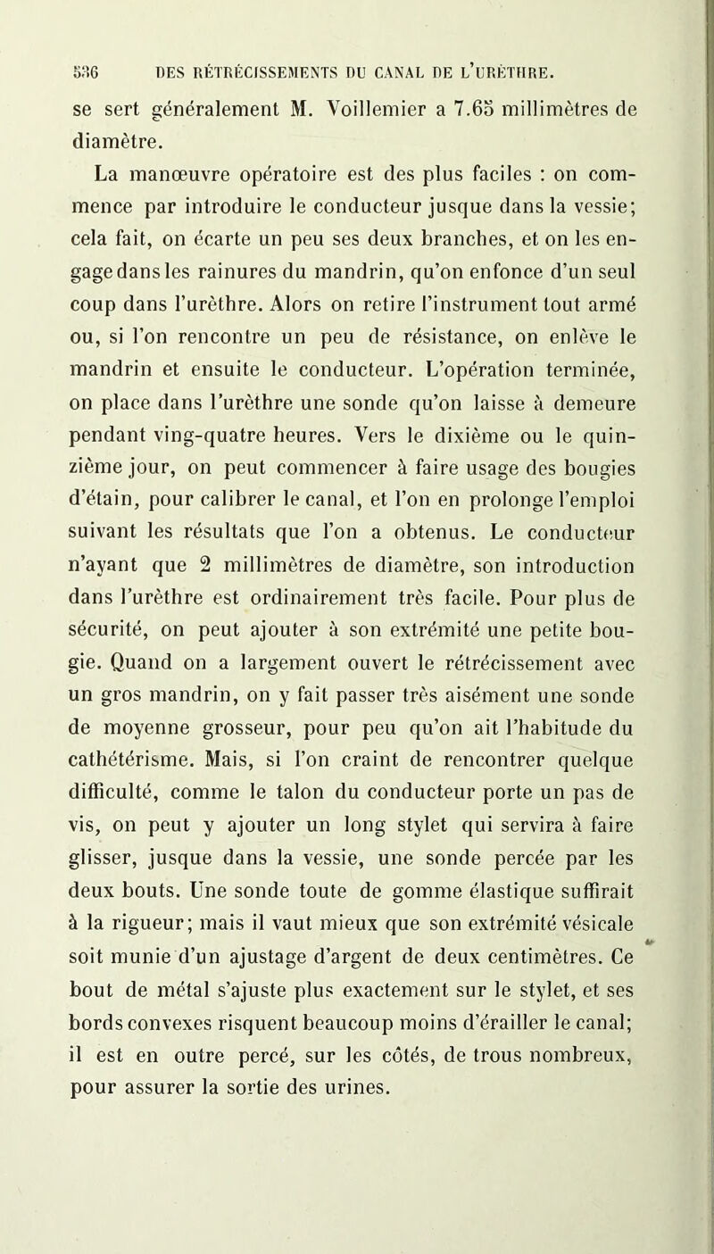 se sert généralement M. Voillemier a 7.6o millimètres de diamètre. La manœuvre opératoire est des plus faciles : on com- mence par introduire le conducteur jusque dans la vessie; cela fait, on écarte un peu ses deux branches, et on les en- gage dans les rainures du mandrin, qu’on enfonce d’un seul coup dans l’urèthre. Alors on retire l’instrument tout armé ou, si l’on rencontre un peu de résistance, on enlève le mandrin et ensuite le conducteur. L’opération terminée, on place dans l’urèthre une sonde qu’on laisse à demeure pendant ving-quatre heures. Vers le dixième ou le quin- zième jour, on peut commencer à faire usage des bougies d’étain, pour calibrer le canal, et l’on en prolonge l’emploi suivant les résultats que l’on a obtenus. Le conducteur n’ayant que 2 millimètres de diamètre, son introduction dans l’urèthre est ordinairement très facile. Pour plus de sécurité, on peut ajouter à son extrémité une petite bou- gie. Quand on a largement ouvert le rétrécissement avec un gros mandrin, on y fait passer très aisément une sonde de moyenne grosseur, pour peu qu’on ait l’habitude du cathétérisme. Mais, si l’on craint de rencontrer quelque difficulté, comme le talon du conducteur porte un pas de vis, on peut y ajouter un long stylet qui servira à faire glisser, jusque dans la vessie, une sonde percée par les deux bouts. Une sonde toute de gomme élastique suffirait à la rigueur; mais il vaut mieux que son extrémité vésicale soit munie d’un ajustage d’argent de deux centimètres. Ce bout de métal s’ajuste plus exactement sur le stylet, et ses bords convexes risquent beaucoup moins d’érailler le canal; il est en outre percé, sur les côtés, de trous nombreux, pour assurer la sortie des urines.