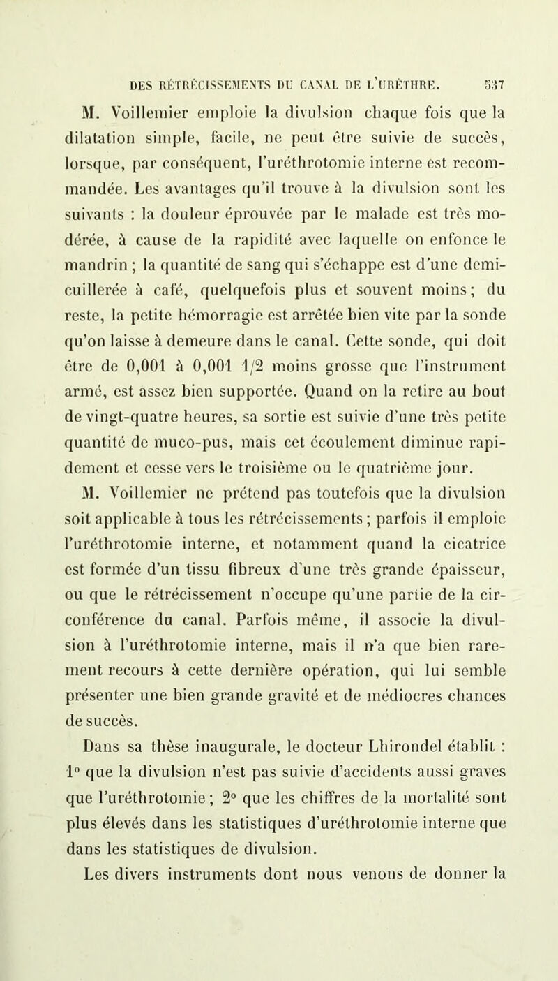 M. Voillemier emploie la divulsion chaque fois que la dilatation simple, facile, ne peut être suivie de succès, lorsque, par conséquent, l’uréthrotomie interne est recom- mandée. Les avantages qu’il trouve à la divulsion sont les suivants : la douleur éprouvée par le malade est très mo- dérée, à cause de la rapidité avec laquelle on enfonce le mandrin ; la quantité de sang qui s’échappe est d’une demi- cuillerée à café, quelquefois plus et souvent moins; du reste, la petite hémorragie est arrêtée bien vite par la sonde qu’on laisse à demeure dans le canal. Cette sonde, qui doit être de 0,001 à 0,001 1/2 moins grosse que l’instrument armé, est assez bien supportée. Quand on la retire au bout de vingt-quatre heures, sa sortie est suivie d’une très petite quantité de muco-pus, mais cet écoulement diminue rapi- dement et cesse vers le troisième ou le quatrième jour. M. Voillemier ne prétend pas toutefois que la divulsion soit applicable à tous les rétrécissements ; parfois il emploie l’uréthrotomie interne, et notamment quand la cicatrice est formée d’un tissu fibreux d’une très grande épaisseur, ou que le rétrécissement n’occupe qu’une partie de la cir- conférence du canal. Parfois même, il associe la divul- sion à l’uréthrotomie interne, mais il n’a que bien rare- ment recours à cette dernière opération, qui lui semble présenter une bien grande gravité et de médiocres chances de succès. Dans sa thèse inaugurale, le docteur Lhirondel établit : 1° que la divulsion n’est pas suivie d’accidents aussi graves que l’uréthrotomie; 2° que les chiffres de la mortalité sont plus élevés dans les statistiques d’uréthrotomie interne que dans les statistiques de divulsion. Les divers instruments dont nous venons de donner la