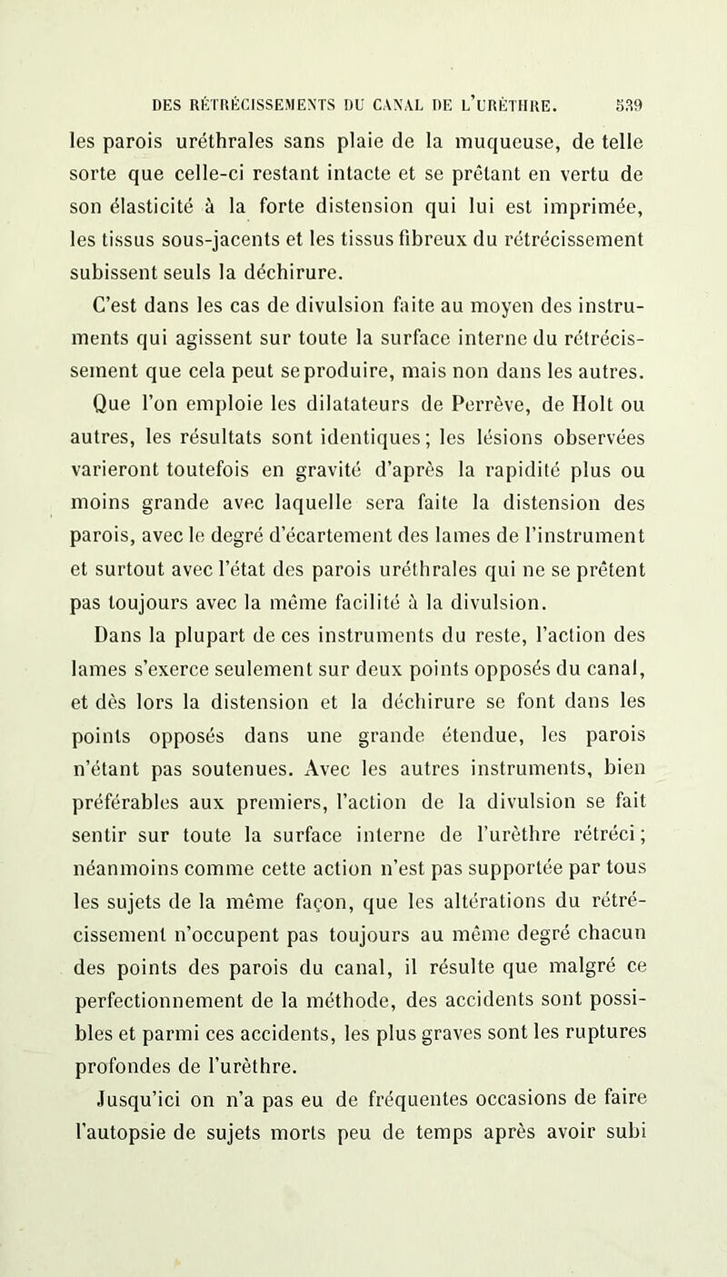 les parois uréthrales sans plaie de la muqueuse, de telle sorte que celle-ci restant intacte et se prêtant en vertu de son élasticité à la forte distension qui lui est imprimée, les tissus sous-jacents et les tissus fibreux du rétrécissement subissent seuls la déchirure. C’est dans les cas de divulsion faite au moyen des instru- ments qui agissent sur toute la surface interne du rétrécis- sement que cela peut se produire, mais non dans les autres. Que l’on emploie les dilatateurs de Perrève, de Holt ou autres, les résultats sont identiques ; les lésions observées varieront toutefois en gravité d’après la rapidité plus ou moins grande avec laquelle sera faite la distension des parois, avec le degré d’écartement des lames de l’instrument et surtout avec l’état des parois uréthrales qui ne se prêtent pas toujours avec la même facilité à la divulsion. Dans la plupart de ces instruments du reste, l’action des lames s’exerce seulement sur deux points opposés du canal, et dès lors la distension et la déchirure se font dans les points opposés dans une grande étendue, les parois n’étant pas soutenues. Avec les autres instruments, bien préférables aux premiers, l’action de la divulsion se fait sentir sur toute la surface interne de l’urèthre rétréci; néanmoins comme cette action n’est pas supportée par tous les sujets de la même façon, que les altérations du rétré- cissement n’occupent pas toujours au même degré chacun des points des parois du canal, il résulte que malgré ce perfectionnement de la méthode, des accidents sont possi- bles et parmi ces accidents, les plus graves sont les ruptures profondes de l’urèthre. Jusqu’ici on n’a pas eu de fréquentes occasions de faire l’autopsie de sujets morts peu de temps après avoir subi