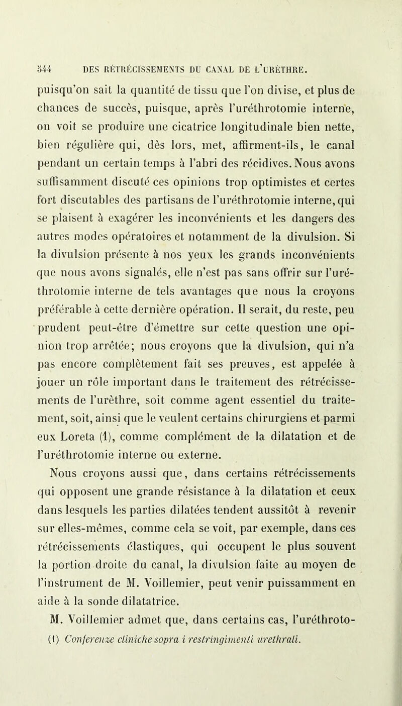 puisqu’on sait la quantité de tissu que l’on di\ise, et plus de chances de succès, puisque, après l’uréthrotomie interne, on voit se produire une cicatrice longitudinale bien nette, bien régulière qui, dès lors, met, affirment-ils, le canal pendant un certain temps à l’abri des récidives. Nous avons suffisamment discuté ces opinions trop optimistes et certes fort discutables des partisans de l’uréthrotomie interne, qui se plaisent à exagérer les inconvénients et les dangers des autres modes opératoires et notamment de la divulsion. Si la divulsion présente à nos yeux les grands inconvénients que nous avons signalés, elle n’est pas sans offrir sur l’uré- throtomie interne de tels avantages que nous la croyons préférable à cette dernière opération. II serait, du reste, peu prudent peut-être d’émettre sur cette question une opi- nion trop arrêtée; nous croyons que la divulsion, qui n’a pas encore complètement fait ses preuves, est appelée à jouer un rôle important dans le traitement des rétrécisse- ments de l’urèthre, soit comme agent essentiel du traite- ment, soit, ainsi que le veulent certains chirurgiens et parmi eux Loreta (1), comme complément de la dilatation et de l’uréthrotomie interne ou externe. Nous croyons aussi que, dans certains rétrécissements qui opposent une grande résistance à la dilatation et ceux dans lesquels les parties dilatées tendent aussitôt à revenir sur elles-mêmes, comme cela se voit, par exemple, dans ces rétrécissements élastiques, qui occupent le plus souvent la portion droite du canal, la divulsion faite au moyen de l’instrument de M. Voillemier, peut venir puissamment en aide à la sonde dilatatrice. M. Voillemier admet que, dans certains cas, l’uréthroto- (I) Conferenze cliniche sopra i reslringimenti urethrali.