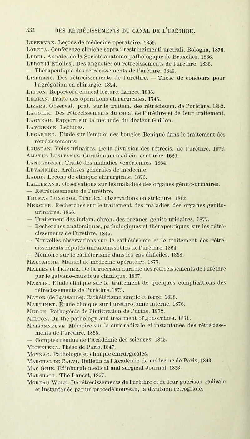 Lefebvre. Leçons de médecine opératoire. 1859. Loreta. Conferenze cliniche soprai restringimenti uretrali. Bologna, 1878. Lebel. Annales de la Société anatomo-pathologique de Bruxelles. 1866. Leroy (d’Etiolles). Des angustiesou rétrécissements de l’urèthre. 1836. — Thérapeutique des rétrécissements de l’urèthre. 1849. Lisfranc. Des rétrécissements de l’urèthre. — Thèse de concours pour l’agrégation en chirurgie. 1824. Liston. Report of a clinical lecture. Lancet. 1836. Ledran. Traité des opérations chirurgicales. 1745. Lizars. Observât, prat. sur le traitem. des rétrécissem. de l’urèthre. 1853. Laugier. Des rétrécissements du canal de l’urèthre et de leur traitement. Lagneau. Rapport sur la méthode du docteur Guillon. Lawrence. Lectures. Legarrec. Etude sur l’emploi des bougies Beniqué dans le traitement des rétrécissements. Loustan. Voies urinaires. De la divulsion des rétrécis, de l'urèthre. 1872. Amatus Lusitanus. Curationum medicin. centuriæ. 1620. Langlebert. Traité des maladies vénériennes. 1864. Levannier. Archives générales de médecine. Labbé. Leçons de clinique chirurgicale. 1876. Lallemand. Observations sur les maladies des organes génito-urinaires. — Rétrécissements de l’urèthre. TnoMAs Luxmoor. Practical observations on stricture. 1812. Mercier. Recherches sur le traitement des maladies des organes génito- urinaires. 1856. — Traitement des inflam. chron. des organes génito-urinaires. 1877. — Recherches anatomiques, pathologiques et thérapeutiques sur les rétré- cissements de l’urèthre. 1845. — Nouvelles observations sur le cathétérisme et le traitement des rétré- cissements réputés infranchissables de l’urèthre. 1864. — Mémoire sur le cathétérisme dans les cas difficiles. 1858. Malgaigne. Manuel de médecine opératoire. 1877. Mallez et Tripier. De la guérison durable des rétrécissements de l’urèthre par le galvano-caustique chimique. 1867. Martin. Etude clinique sur le traitement de quelques complications des rétrécissements de l’urèthre. 1875. Mayor (de Lausanne). Cathétérisme simple et forcé. 1838. Martinet. Etude clinique sur l’uréthrotomie interne. 1876. Muron. Pathogénie de l’infiltration de l’urine. 1872. Milton. On the pathology and treatment of gonorrhœa. 1871. Maisonneuve. Mémoire sur la cure radicale et instantanée des rétrécisse- ments de l’urèthre. 1855. — Comptes rendus de l’Académie des sciences. 1845. Michélena. Thèse de Paris. 1847. Moynac. Pathologie et clinique chirurgicales. Marchal de Calvi. Bulletin del’Académie de médecine de Paris, 1843. Mac Ghie. Edinburgh medical and surgical Journal. 1823. Marshall. The Lancet, 1857. Moreau Wolf. De rétrécissements de l’urèthre et de leur guérison radicale et instantanée par un procédé nouveau, la divulsion rétrograde.