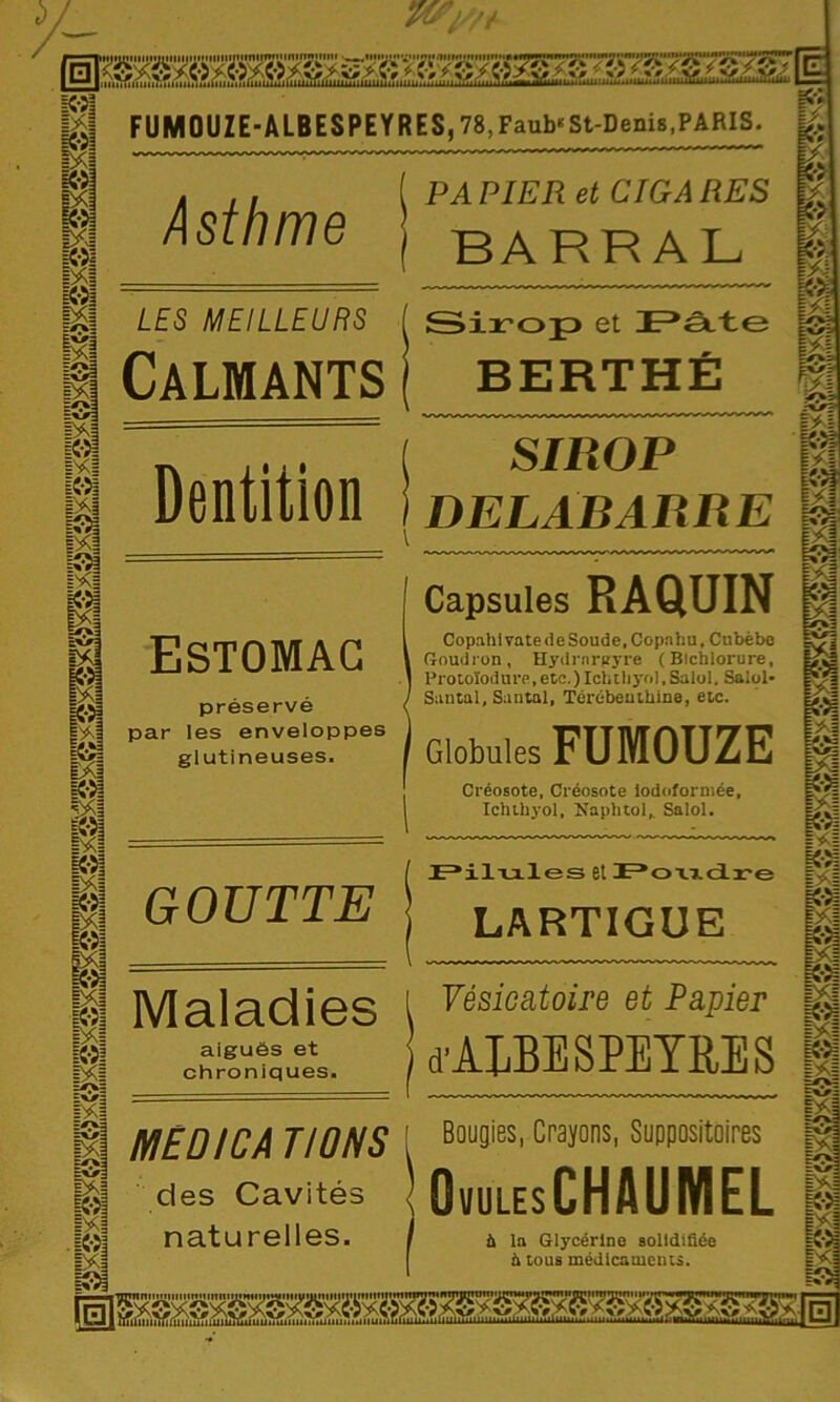 FUMOUZE-ALBESPEYRES, 78, Faub* St-Denis, PARIS. Asthme ( PAPIER et CIGARES | BARRAL LES MEILLEURS Calmants [ Sirop» et Pâte ( BERTHÉ Dentition ( SIROP 1 DELABARRE \ Estomac préservé par les enveloppes glutineuses. Capsules RAQUIN 1 Copahivate de Soude, Copnhu, Cubèbe 1 Goudron, Hydrnreyre (Blchlorure, ] Protoïod ure, etc. )Ichtliyol, Salol. Salol- 1 Santal, Santal, Térébenthine, etc. 1 Globules FUMOUZE Créosote, Créosote iodoformée, ! Xchthyol, Naphtol, Salol. GOUTTE 1 Pilules et Foxxdre j LARTIGUE Maladies aiguës et chroniques. i Vésicatoire et Papier } d'ALBESPEYRES MED ICA T IONS des Cavités naturelles. [ Bougies, Crayons, Suppositoires IOuulesCHAUMEL 1 ù la Glycérine solidifiée h tous médicaments.