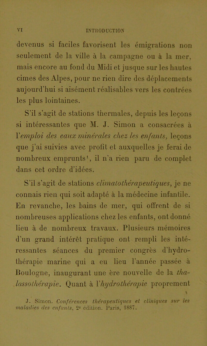 devenus si faciles favorisent les émigrations non seulement de la ville à la campagne ou à la mer, mais encore au fond du Midi et jusque sur les hautes cimes des Alpes, pour ne rien dire des déplacements aujourd’hui si aisément réalisables vers les contrées les plus lointaines. S’il s’agit de stations thermales, depuis les leçons si intéressantes que M. J. Simon a consacrées à Y emploi des eaux minérales chez les enfants, leçons que j’ai suivies avec profit et auxquelles je ferai de nombreux emprunts1, il n’a rien paru de complet dans cet ordre d’idées. S’il s'agit de stations climalothérapentiques, je ne connais rien qui soit adapté à la médecine infantile. En revanche, les bains de mer, qui offrent de si nombreuses applications chez les enfants, ont donné lieu à de nombreux travaux. Plusieurs mémoires d’un grand intérêt pratique ont rempli les inté- ressantes séances du premier congrès d’hydro- thérapie marine qui a eu lieu l’année passée à Boulogne, inaugurant une ère nouvelle de la tha- lassothérapie. Quant à Y hydrothérapie proprement V J. Simon. Conférences thérapeutiques et cliniques sur les maladies des enfants, 2e édition. Paris, 18S7.