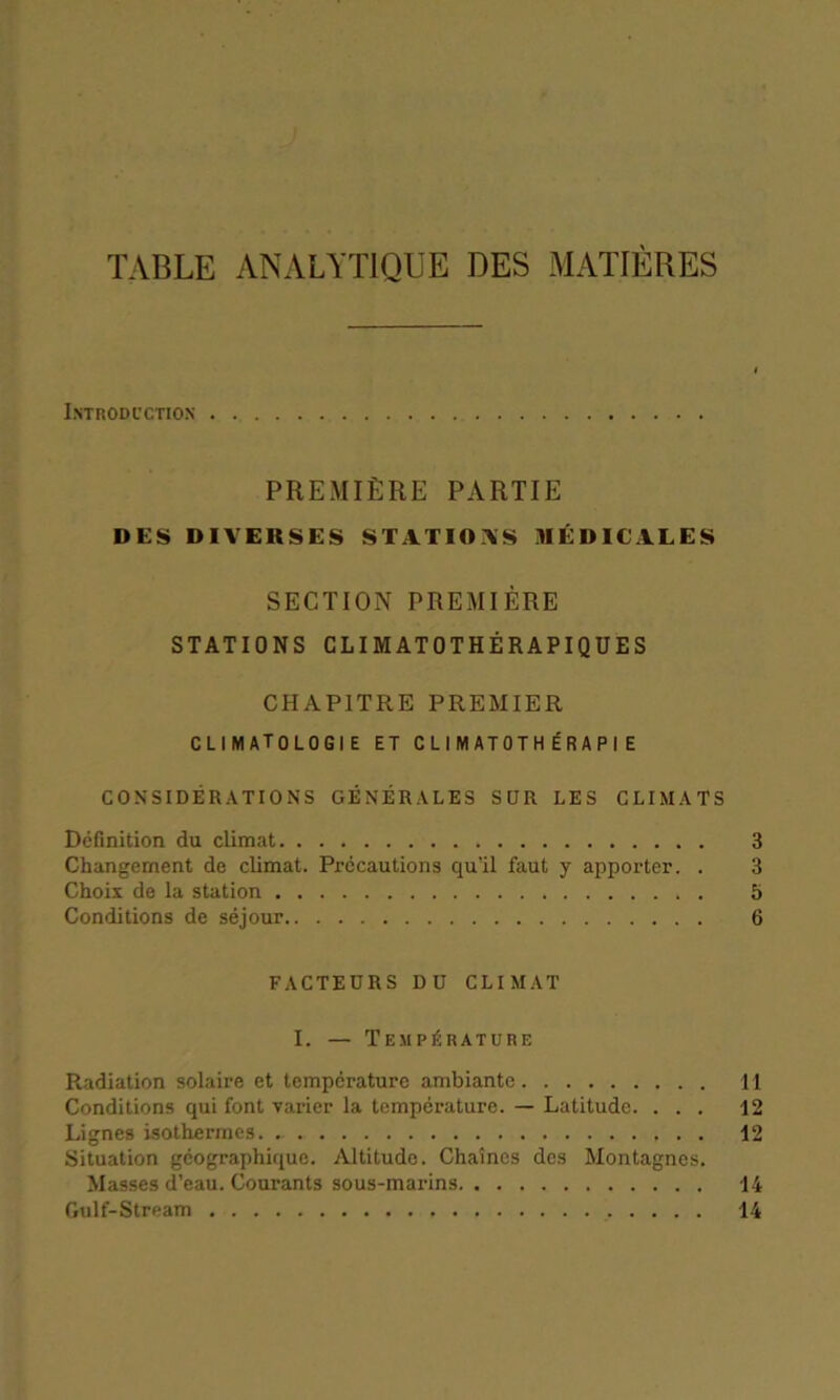TABLE ANALYTIQUE DES MATIÈRES Introduction PREMIÈRE PARTIE DES DIVERSES STATIONS MÉDICALES SECTION PREMIÈRE STATIONS CLIMATOTHÉRAPIQUES CHAPITRE PREMIER CLIMATOLOGIE ET CLIMAT 0T HÉR A P IE CONSIDÉRATIONS GÉNÉRALES SUR LES CLIMATS Définition du climat Changement de climat. Précautions qu’il faut y apporter. . Choix de la station Conditions de séjour FACTEURS DU CLIMAT I. — Température Radiation solaire et température ambiante 11 Conditions qui font varier la température. — Latitude. ... 12 Lignes isothermes. - . . 12 Situation géographique. Altitude. Chaînes des Montagnes. Masses d’eau. Courants sous-marins 14 Gulf-Stream 14 05 CJT 05 05