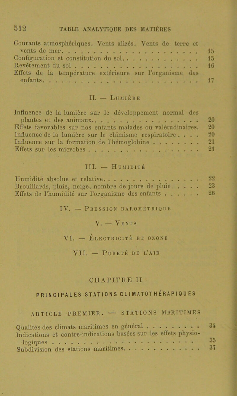 Courants atmosphériques. Vents alizés. Vents de terre et vents de mer 15 Configuration et constitution du sol 15 Revêtement du sol 16 Effets de la température extérieure sur l’organisme des enfants 17 II. — Lumière Influence de la lumière sur le développement normal des plantes et des animaux 20 Effets favorables sur nos enfants malades ou valétudinaires. 20 Influence de la lumière sur le chimisme respiratoire .... 20 Influence sur la formation de l’hémoglobine 21 Effets sur les microbes 21 III. — Humidité Humidité absolue et relative 22 Brouillards, pluie, neige, nombre de jours de pluie 23 Effets de l’humidité sur l’organisme des enfants 26 IV. — Pression barométrique V. — Vents VI. — Électricité et, ozone VII. — Pureté de l’air CHAPITRE II PRINCIPALES STATIONS CLIMATOTHÉRAPIQUES ARTICLE PREMIER. — STATIONS MARITIMES Qualités des climats maritimes en général 34 Indications et contre-indications basées sur les effets physio- logiques 35 Subdivision des stations maritimes 37