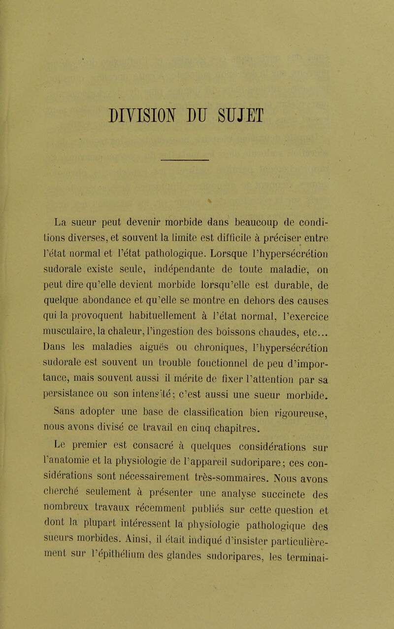 DIVISION DU SUJET La sueur peut devenir morbide dans beaucoup de condi- tions diverses, et souvent la limite est difficile à préciser entre l'état normal et l’état pathologique. Lorsque l’hypersécrétion sudorale existe seule, indépendante de toute maladie, on peut dire qu’elle devient morbide lorsqu’elle est durable, de quelque abondance et qu’elle se montre en dehors des causes qui la provoquent habituellement à l’état normal, l’exercice musculaire, la chaleur, l’ingestion des boissons chaudes, etc... Dans les maladies aiguës ou chroniques, l’hypersécrétion sudorale est souvent un trouble fonctionnel de peu d’impor- tance, mais souvent aussi il mérite de fixer l’attention par sa persistance ou son intensité; c’est aussi une sueur morbide. Sans adopter une base de classification bien rigoureuse, nous avons divisé ce travail en cinq chapitres. Le premier est consacré à quelques considérations sur l’anatomie et la physiologie de l’appareil sudoripare; ces con- sidérations sont nécessairement très-sommaires. Nous avons cherché seulement à présenter une analyse succincte des nombreux travaux récemment publiés sur cette question et dont la plupart intéressent la physiologie pathologique des sueurs morbides. Ainsi, il était indiqué d’insister particulière- ment sur l’épithélium des glandes sudoripares, les terminai-