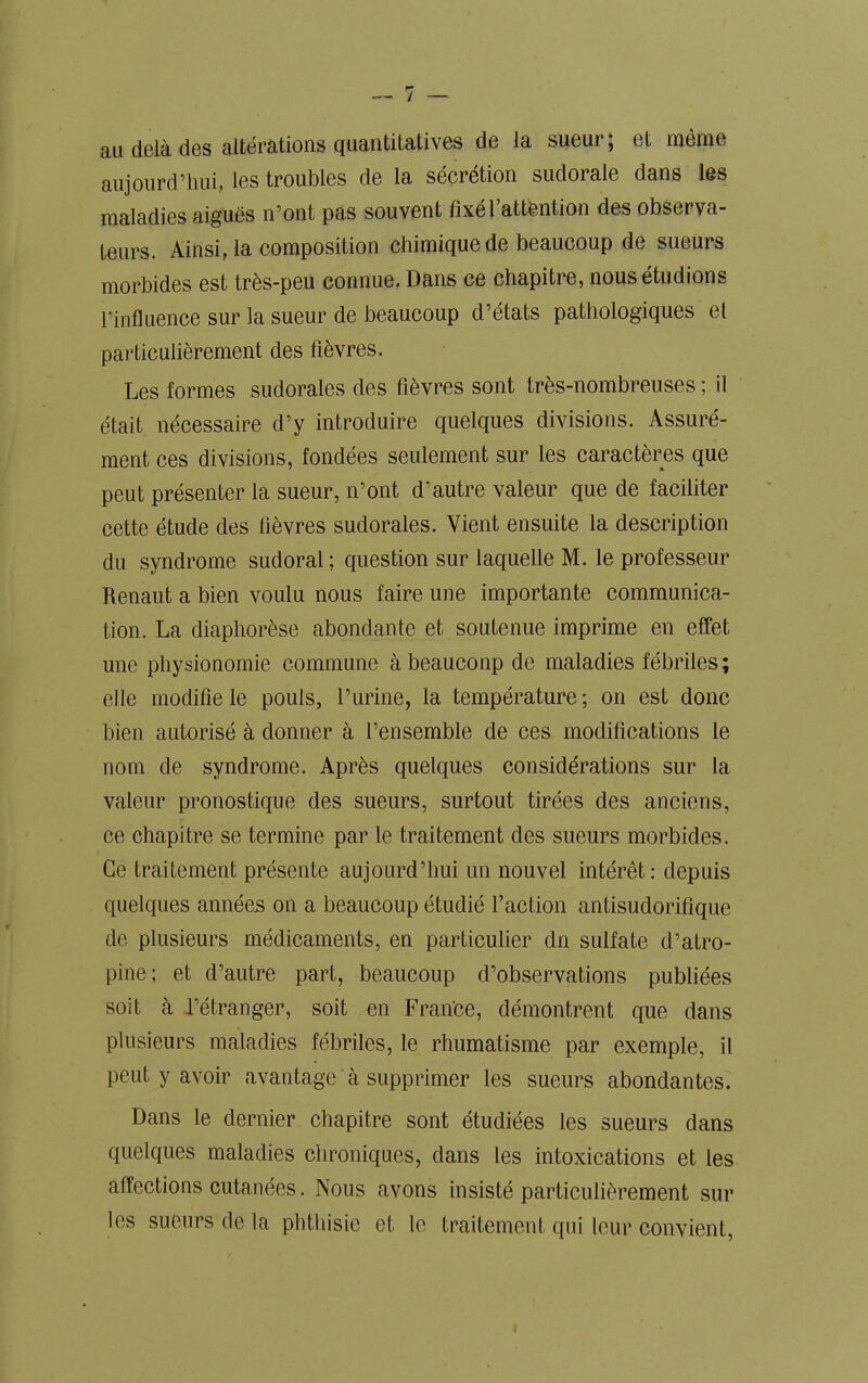 / au delà des altérations quantitatives de la sueur; et même aujourd’hui, les troubles de la sécrétion sudorale dans les maladies aiguës n’ont pas souvent fixel attention des observa- teurs. Ainsi, la composition chimique de beaucoup de sueurs morbides est très-peu connue. Dans ce chapitre, nous étudions l’influence sur la sueur de beaucoup d’états pathologiques et particulièrement des fièvres. Les formes suclorales des fièvres sont très-nombreuses; il était nécessaire d’y introduire quelques divisions. Assuré- ment ces divisions, fondées seulement sur les caractères que peut présenter la sueur, n’ont d’autre valeur que de faciliter cette étude des fièvres sudorales. Vient ensuite la description du syndrome sudoral; question sur laquelle M. le professeur Renaut a bien voulu nous faire une importante communica- tion. La diaphorèse abondante et soutenue imprime en effet une physionomie commune à beauconp de maladies fébriles ; elle modifie le pouls, l’urine, la température; on est donc bien autorisé à donner à l’ensemble de ces modifications le nom de syndrome. Après quelques considérations sur la valeur pronostique des sueurs, surtout tirées des anciens, ce chapitre se termine par le traitement des sueurs morbides. Ce traitement présente aujourd’hui un nouvel intérêt: depuis quelques années on a beaucoup étudié faction antisudorifique de plusieurs médicaments, en particulier dn sulfate d’atro- pine; et d’autre part, beaucoup d’observations publiées soit à l’étranger, soit en France, démontrent que dans plusieurs maladies fébriles, le rhumatisme par exemple, il peut y avoir avantage à supprimer les sueurs abondantes. Dans le dernier chapitre sont étudiées les sueurs dans quelques maladies chroniques, dans les intoxications et les affections cutanées. Nous avons insisté particulièrement sur les sueurs de la phthisie et le traitement qui leur convient,