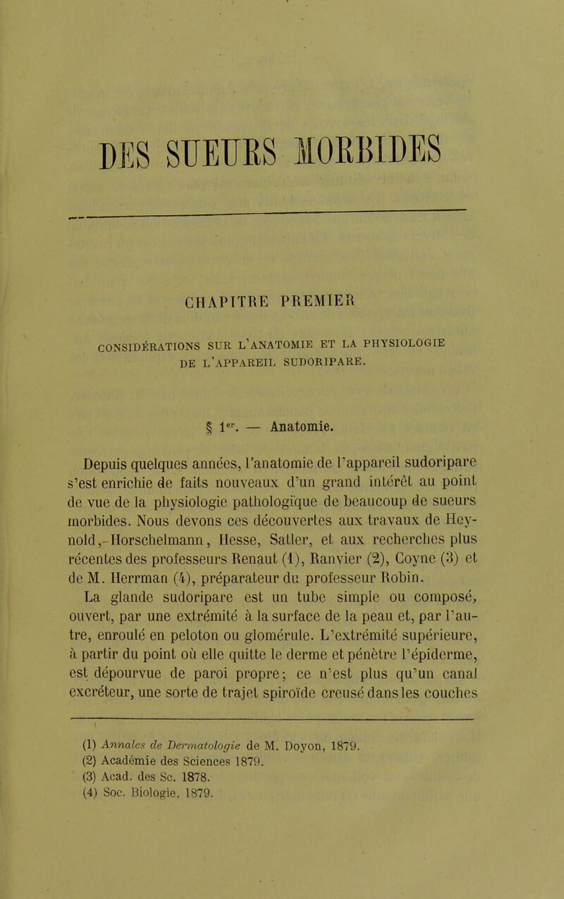 DES SUEURS MORBIDES CHAPITRE PREMIER CONSIDÉRATIONS SUR L’ANATOMIE ET LA PHYSIOLOGIE DE L’APPAREIL SUDORIPARE. § 1er. — Anatomie. Depuis quelques années, l’anatomie de l’appareil sudoripare s’est enrichie de faits nouveaux d’un grand intérêt au point de vue de la physiologie pathologique de beaucoup de sueurs morbides. Nous devons ces découvertes aux travaux de Hey- nold,-Horschelmann, Hesse, Satler, et aux recherches plus récentes des professeurs Renaut (1), Ranvier (2), Coyne (3) et de M. Ilerrman (4), préparateur du professeur Robin. La glande sudoripare est un tube simple ou composé, ouvert, par une extrémité à la surface de la peau et, par l’au- tre, enroulé en peloton ou glomérule. L’extrémité supérieure, à partir du point où elle quitte le derme et pénètre l’épiderme, est dépourvue de paroi propre; ce n’est plus qu’un canal excréteur, une sorte de trajet spiroïde creusé dans les couches (1) Annales de Dermatologie de M. Doyon, 1879. (2) Académie des Sciences 1879. (3) Acad, des Sc. 1878. (4) Soc. Biologie, 1879.
