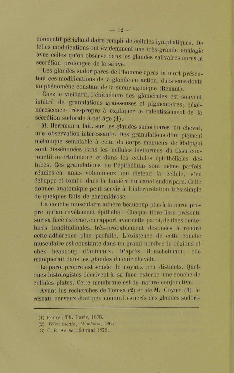 connectif périglamlulaire rempli de cellules lymphatiques De telles modifications ont évidemment une très-grande analogie avec celles qu’on observe dans les glandes salivaires après la sécrétion prolongée de la salive. Les glandes sudoripares de l’homme après la mort présen- tent ces modifications de la glande en action, dues sans doute au phénomène constant de la sueur agonique (Renaut). Chez le vieillard, l’épithélium des glomérules est souvent infiltré de granulations graisseuses et pigmentaires; dégé- nérescence • très-propre à expliquer le ralentissement de la sécrétion sudorale à cet âge (1).' M. Iïerrman a fait, sur les glandes sudoripares du cheval, une observation intéressante. Des granulations d’un pigment mélanique semblable à celui du corps muqueux de Malpighi sont disséminées dans les cellules fusiformes du tissu con- jonctif intertubulaire et dans les cellules éphithéliales des tubes. Ces granulations de l’épithélium sont même parfois réunies en amas volumineux qui distend la cellule, s’en échappe et tombe dans la lumière du canal sudoripare. Cette donnée anatomique peut servir à l’interprétation très-simple de quelques faits de chromidrose. La couche musculaire adhère beaucoup plus à la paroi pro- pre qu’au revêtement épithélial. Chaque fibre-lisse présente sur sa face externe, en rapport avec cette paroi, de fines dente- lures longitudinales, très-probablement destinées à rendre cette adhérence plus parfaite. L’existence de cette couche musculaire est constante dans un grand nombre de régions et chez beaucoup d’animaux. D’après llorschehnann. elle manquerait dans les glandes du cuir chevelu. La paroi propre est semée de noyaux peu distincts. Quel- ques histologistes décrivent à sa face externe une couche de cellules plates. Cette membrane est de nature conjonctive. Avant les recherches de Tomsa (2) et de M. Coyne (3) le réseau nerveux était peu connu. Les nerfs des glandes sudori- (1) Remy; Th. Paris, 1878. (2) 1Vien medic. Wochcns, 1865.