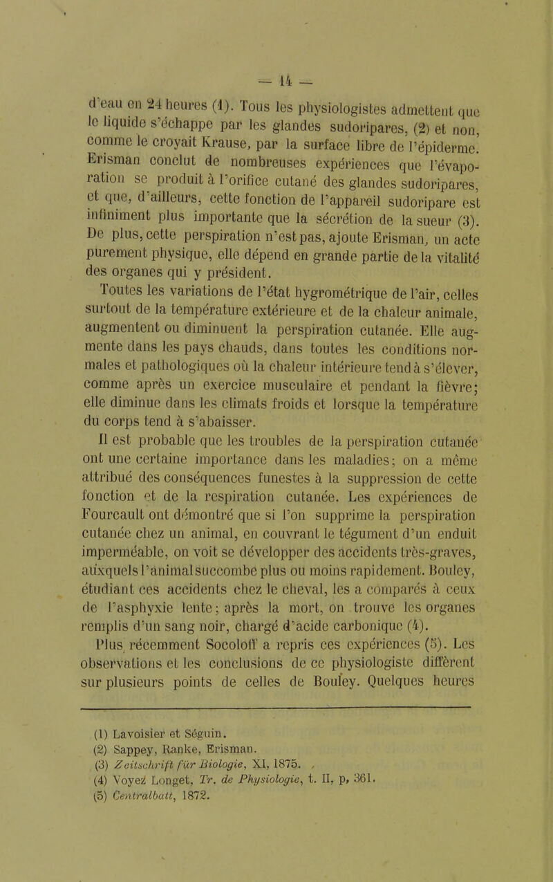 cl eau en 24 heures (4). Tous les physiologistes admettent que le liquide s’échappe par les glandes sudoripares, (2) et non, comme le croyait Krause, par la surface libre de l’épiderme! Erisman conclut de nombreuses expériences que l’évapo- ration se produit à l’orifice cutané des glandes sudoripares, et que, d ailleuis, cette fonction de l’appareil sucloripare est infiniment plus importante que la sécrétion de la sueur (3). De plus, cette perspiration n’est pas, ajoute Erisman, un acte purement physique, elle dépend en grande partie de la vitalité des organes qui y président. Toutes les variations de l’état hygrométrique de l’air, celles surtout de la température extérieure et de la chaleur animale, augmentent ou diminuent la perspiration cutanée. Elle aug- mente dans les pays chauds, dans toutes les conditions nor- males et pathologiques où la chaleur intérieure tend à s’élever, comme après un exercice musculaire et pendant la fièvre; elle diminue dans les climats froids et lorsque la température du corps tend à s’abaisser. Il est probable que les troubles de la perspiration cutanée ont une certaine importance dans les maladies; on a même attribué des conséquences funestes à la suppression de cette fonction et de la respiration cutanée. Les expériences de Fourcault ont démontré que si l’on supprime la perspiration cutanée chez un animal, en couvrant le tégument d’un enduit imperméable, on voit se développer des accidents très-graves, auxquels ranimai succombe plus ou moins rapidement. Bouley, étudiant ces accidents chez le cheval, les a comparés à ceux de l’asphyxie lente; après la mort, on trouve les organes remplis d’un sang noir, chargé d’acide carbonique (4). Plus récemment Socololï a repris ces expériences (5). Les observations et les conclusions de cc physiologiste diffèrent sur plusieurs points de celles de Bouley. Quelques heures (1) Lavoisier et Séguin. (2) Sappey, Ranke, Erisman. (3) Zeitschrift fur Biologie, XI, 1875. , (4) Voyqï Longet, Tr. de Physiologie, t. II, p, 361. (5) Centraibutt, 1872.