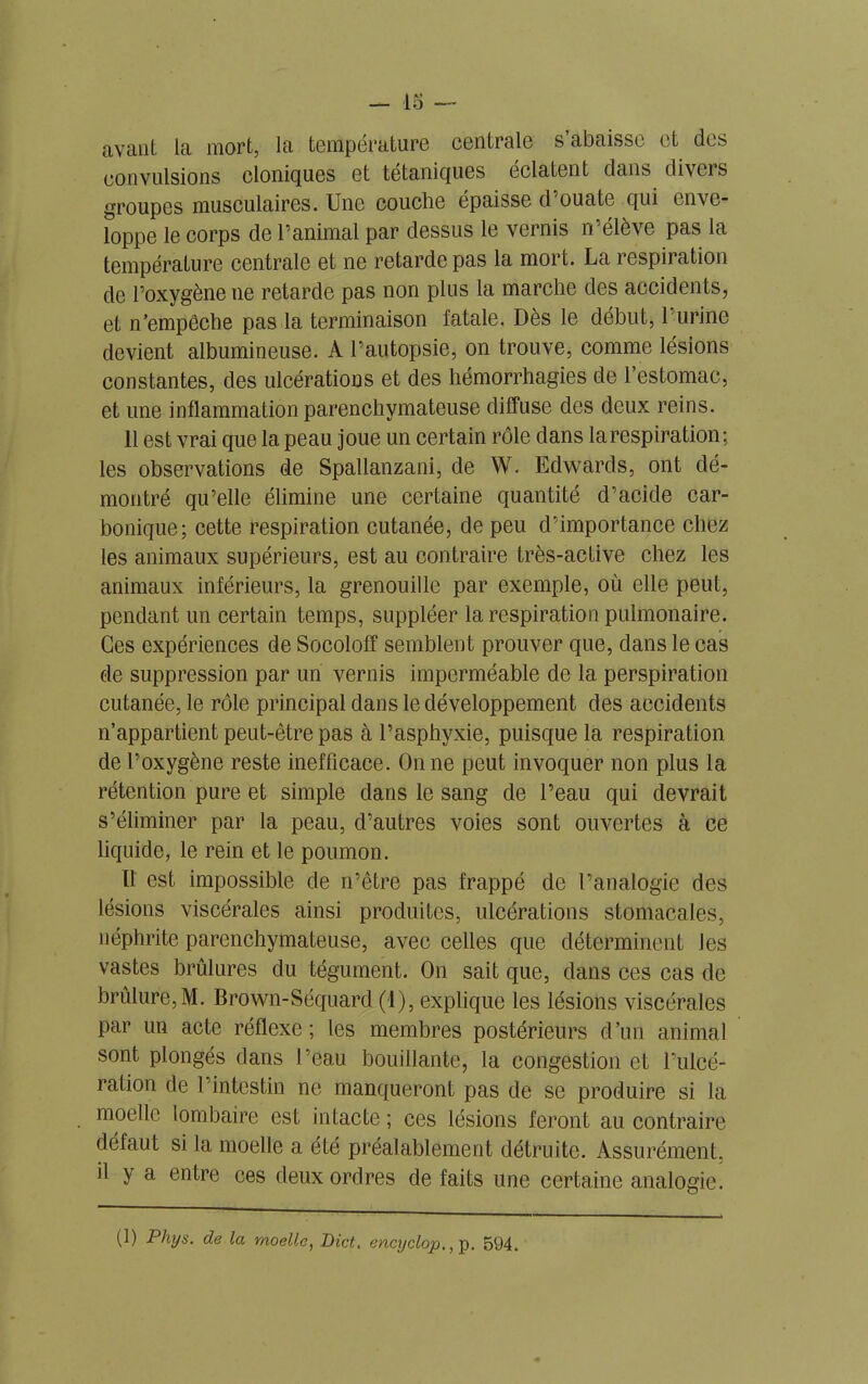 avant la mort, la température centrale s’abaisse et des convulsions cloniques et tétaniques éclatent dans divers groupes musculaires. Une couche épaisse d’ouate qui enve- loppe le corps de l’animal par dessus le vernis m’élève pas la température centrale et ne retarde pas la mort. La respiration de l’oxygène ne retarde pas non plus la marche des accidents, et n’empêche pas la terminaison fatale. Dès le début, 1 urine devient albumineuse. A l’autopsie, on trouve, comme lésions constantes, des ulcérations et des hémorrhagies de l’estomac, et une inflammation parenchymateuse diffuse des deux reins. 11 est vrai que la peau joue un certain rôle dans la respiration; les observations de Spallanzani, de W. Edwards, ont dé- montré qu’elle élimine une certaine quantité d’acide car- bonique; cette respiration cutanée, de peu d’importance chez les animaux supérieurs, est au contraire très-active chez les animaux inférieurs, la grenouille par exemple, où elle peut, pendant un certain temps, suppléer la respiration pulmonaire. Ces expériences de Socoloff semblent prouver que, dans le cas de suppression par un vernis imperméable de la perspiration cutanée, le rôle principal dans le développement des accidents n’appartient peut-être pas à l’asphyxie, puisque la respiration de l’oxygène reste inefficace. On ne peut invoquer non plus la rétention pure et simple dans le sang de l’eau qui devrait s’éliminer par la peau, d’autres voies sont ouvertes à ce liquide, le rein et le poumon. Il est impossible de n’être pas frappé de l’analogie des lésions viscérales ainsi produites, ulcérations stomacales, néphrite parenchymateuse, avec celles que déterminent Jes vastes brûlures du tégument. On sait que, dans ces cas de brûlure,M. Brown-Séquard (1), explique les lésions viscérales par un acte réflexe; les membres postérieurs d’un animal sont plongés dans l’eau bouillante, la congestion et l’ulcé- ration de l’intestin ne manqueront pas de se produire si la moelle lombaire est intacte; ces lésions feront au contraire défaut si la moelle a été préalablement détruite. Assurément, il y a entre ces deux ordres de faits une certaine analogie.