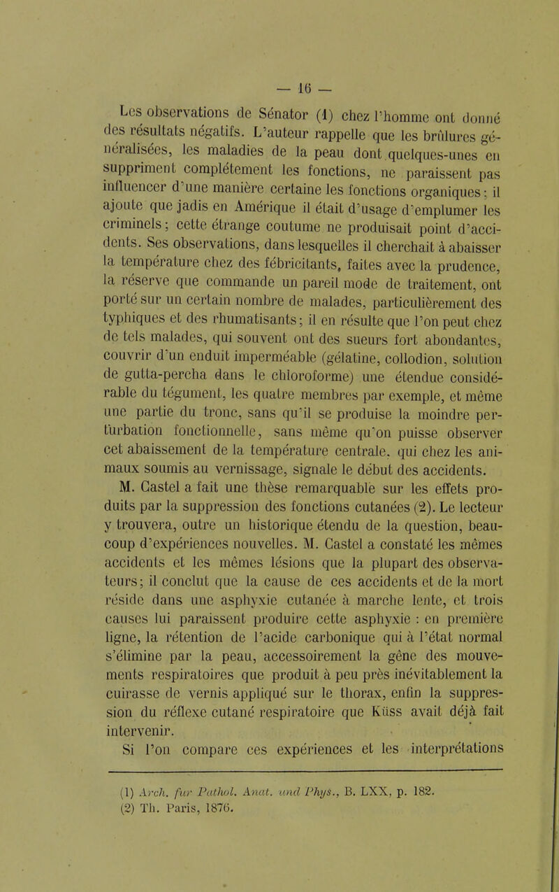 Lus observations de Sénator (1) chez l’homme ont donné des 1 ésultats négatifs. L’auteur rappelle que les brûlures gé- néi alisécs, les maladies de la peau dont quelques-unes en suppriment complètement les fonctions, ne paraissent pas influencer d une manière certaine les fonctions organiques: il ajoute que jadis en Amérique il était d'usage d’emplumer les criminels; cette étrange coutume ne produisait point d’acci- dents. Ses observations, dans lesquelles il cherchait à abaisser la température chez des fébricitants, faites avec la prudence, la réserve que commande un pareil mode de traitement, ont porté sur un certain nombre de malades, particulièrement des typhiques et des rhumatisants; il en résulte que l’on peut chez de tels malades, qui souvent ont des sueurs fort abondantes, couvrir d'un enduit imperméable (gélatine, collodion, solution de gutta-percha dans le chloroforme) une étendue considé- rable du tégument, les quatre membres par exemple, et même une partie du tronc, sans qu’il se produise la moindre per- turbation fonctionnelle, sans même qu’on puisse observer cet abaissement de la température centrale, qui chez les ani- maux soumis au vernissage, signale le début des accidents. M. Castel a fait une thèse remarquable sur les effets pro- duits par la suppression des fonctions cutanées (2). Le lecteur y trouvera, outre un historique étendu de la question, beau- coup d’expériences nouvelles. M. Castel a constaté les mêmes accidents et les mêmes lésions que la plupart des observa- teurs; il conclut que la cause de ces accidents et de la mort réside dans une asphyxie cutanée à marche lente, et trois causes lui paraissent produire cette asphyxie : en première ligne, la rétention de l’acide carbonique qui à l’état normal s’élimine par la peau, accessoirement la gêne des mouve- ments respiratoires que produit à peu près inévitablement la cuirasse de vernis appliqué sur le thorax, enfin la suppres- sion du réflexe cutané respiratoire que Küss avait déjà fait intervenir. Si l’on compare ces expériences et les interprétations (1) Arch. fur Pathol. Anat. and PhyS., B. LXX, p. 182. (2) Th. Paris, 187Ü.