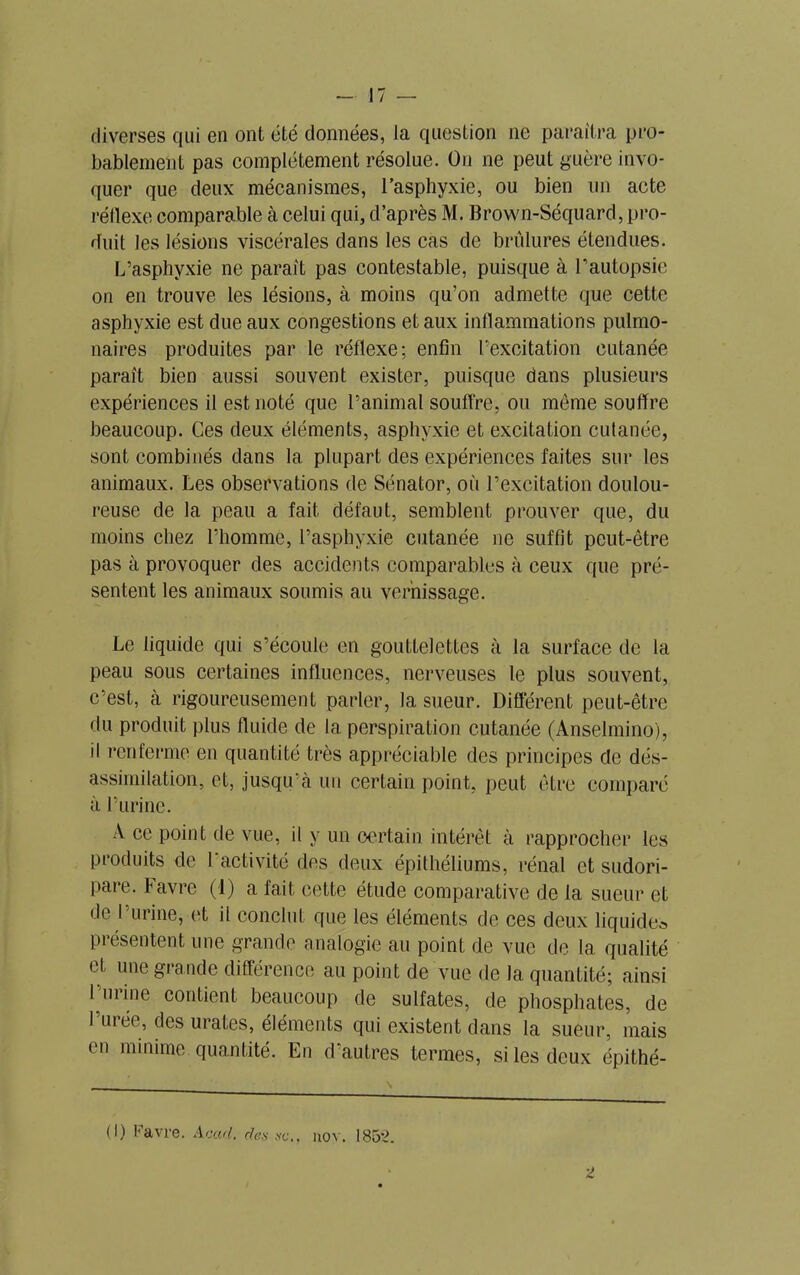 diverses qui en ont été données, la question ne paraîtra pro- bablement pas complètement résolue. On ne peut guère invo- quer que deux mécanismes, l’asphyxie, ou bien un acte réflexe comparable à celui qui, d’après M. Brown-Séquard, pro- duit les lésions viscérales dans les cas de brûlures étendues. L’asphyxie ne parait pas contestable, puisque à l’autopsie on en trouve les lésions, à moins qu’on admette que cette asphyxie est due aux congestions et aux inflammations pulmo- naires produites par le réflexe; enfin l'excitation cutanée paraît bien aussi souvent exister, puisque dans plusieurs expériences il est noté que l’animal souffre, ou môme souffre beaucoup. Ces deux éléments, asphyxie et excitation cutanée, sont combinés dans la plupart des expériences faites sur les animaux. Les observations de Sénator, où l’excitation doulou- reuse de la peau a fait défaut, semblent prouver que, du moins chez l’homme, l’asphyxie cutanée ne suffit peut-être pas à provoquer des accidents comparables à ceux que pré- sentent les animaux soumis au vernissage. Le liquide qui s’écoule en gouttelettes à la surface de la peau sous certaines influences, nerveuses le plus souvent, c’est, à rigoureusement parler, la sueur. Différent peut-être du produit plus fluide de la perspiration cutanée (Anselmino), il renferme en quantité très appréciable des principes de dés- assimilation, et, jusqu’à un certain point, peut être comparé à l’urine. A ce point de vue, il y un certain intérêt à rapprocher les produits de l’activité des deux épithéliums, rénal et sudori- pare. Favre (i) a fait cette étude comparative de la sueur et de I urine, et il conclut que les éléments de ces deux liquide* présentent une grande analogie au point de vue de 1a. qualité et une grande différence au point de vue de la quantité; ainsi 1 mine contient beaucoup de sulfates, de phosphates, de Durée, des urates, éléments qui existent dans la sueur, mais en minime quantité. En d’autres termes, si les deux épithé- (I) Favre. Acad, des sc., nov. 1852. 2