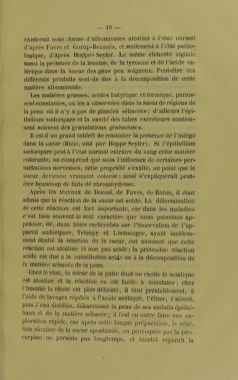 existerait sous forme d’albuminates alcalins à Tétai normal d’après Favre et Gorup-Bezanès, et Seulement a Tétât patho- logique, d’après Hoppe^ Sevler. Le même chimiste signale aussi la présence de la leucine, de la tyrosine et de l’acide va- lérique dans la Sueur des gens peu soigneux. Peut-être ces différents produits sont-ils dus à la décomposition de cette matière albuminoïde. Les matières grasses, acides butyrique et formique, parais- sent constantes, on les a observées dans la sueur de régions de la peau où il n’y a pas de glandes sébacées; d’ailleurs l’épi- thélium sudoripare et la cavité des tubes excréteurs contien- nent souvent des granulations graisseuses. Il est d’un grand intérêt de constater la présence de l’indigo dans la sueur (Bizio, cité par Hoppe Seyler). Si l’épithélium sudoripare peut à l’état normal extraire du sang cette matière colorante, on comprend que sous Tinfluence de certaines per- turbations nerveuses, cette propriété s’exalte, au point que la sueur devienne vraiment colorée ; ainsi s’expliquerait peut- être beaucoup de faits de chromhydrose. Après les travaux de Donné, de Favre, de Robin, il était admis que la réaction de la sueur est acide. La détermination de cette réaction est fort importante, car dans les maladies c'est bien souvent le seul caractère que nous puissions ap- précier. Or, dans lëdrs recherches sur l’inneryation de l’ap- pareil sudoripare, Trîimpy et Lüchsinger, ayant incidem- ment étudié la réaction de la sueur, ont annoncé que cette réaction est alcaline et non pas acide ; la prétendue réaction acide est due à la constitution acide ou à la décomposition de la matière sébacée de la peau. ühez le chat, la sueur de la patte dont on excite le sciatique est alcaline et la.réaction en est facile à constater; chez l'homme la chose est plus délicate; il faut préalablement, à l’aide de lavages répétés à Pacide acétique, l’éther, l'alcool, puis l'eau distillée, débarrasser la peau de ses enduits épithé- liaux et de la matière sébacée ; il faut en outre faire une ex- ploration rapide, car après cette longue préparation, la réac- tion alcaline de la sueur spontanée, ou provoquée parla piio- carpine ne persiste pas longtemps, et bientôt reparaît la