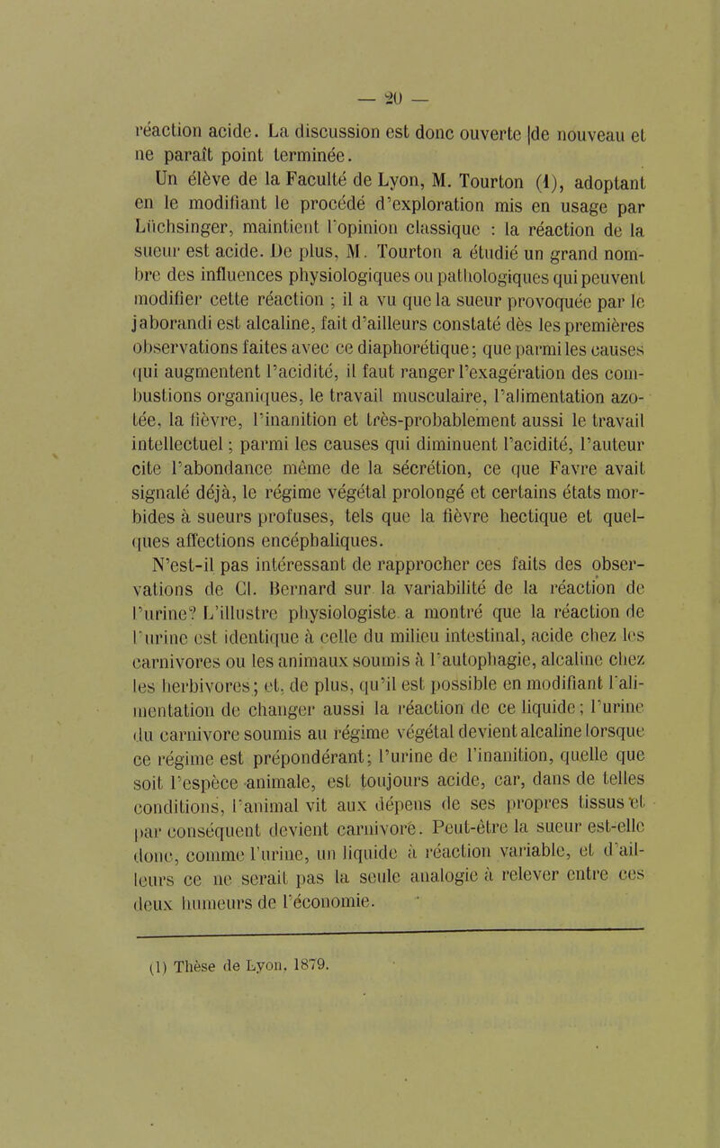réaction acide. La discussion est donc ouverte |de nouveau et ne paraît point terminée. Un élève de la Faculté de Lyon, M. Tourton (1), adoptant en le modifiant le procédé d’exploration mis en usage par Liichsinger, maintient l’opinion classique : la réaction de la sueur est acide. De plus, M. Tourton a étudié un grand nom- bre des influences physiologiques ou pathologiques qui peuvent modifier cette réaction ; il a vu que la sueur provoquée par le jaborandi est alcaline, fait d’ailleurs constaté dès les premières observations faites avec ce diaphonique ; que parmi les causes qui augmentent l’acidité, il faut ranger l’exagération des com- bustions organiques, le travail musculaire, l’alimentation azo- tée, la lièvre, l’inanition et très-probablement aussi le travail intellectuel ; parmi les causes qui diminuent l’acidité, l’auteur cite l’abondance môme de la sécrétion, ce que Favre avait signalé déjà, le régime végétal prolongé et certains états mor- bides à sueurs profuses, tels que la fièvre hectique et quel- ques affections encéphaliques. N’est-il pas intéressant de rapprocher ces faits des obser- vations de Cl. Bernard sur la variabilité de la réaction de l’urine? L’illustre physiologiste a montré que la réaction de burine est identique à celle du milieu intestinal, acide chez les carnivores ou les animaux soumis à l’autophagie, alcaline chez les herbivores ; et, de plus, qu’il est possible en modifiant l'ali- mentation de changer aussi la réaction de ce liquide; l’urine du carnivore soumis au régime végétal devient alcaline lorsque ce régime est prépondérant; l’urine de l’inanition, quelle que soit l’espèce animale, est toujours acide, car, dans de telles conditions, l'animal vit aux dépens de ses propres tissus et par conséquent devient carnivore. Peut-être la sueur est-elle donc, comme l’urine, un liquide à réaction variable, et d ail- leurs ce ne serait pas la seule analogie a relever entre ces deux humeurs de l’économie. (1) Thèse de Lyon. 1879.