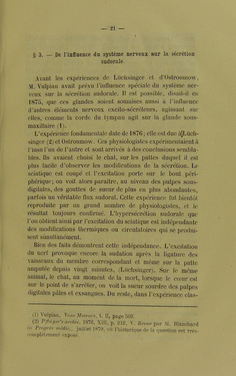 P § 3. — De finfluence du système nerveux sur la sécrétion sudorale. Avant les expériences de Lüehsinger et. d’Üstrouinow, \l. Vulpian avait prévu l’influence spéciale du système ner- veux sur la sécrétion sudorale. Il est possible, disait-il en 1875, que ces glandes soient soumises aussi à l’influence d’autres éléments nerveux excito-sécréteurs, agissant sur elles, comme la corde du tympan agit sur la glande sous- maxillaire (1). L’expérience fondamentale date de 1876 ; elle est due àJLüch- singer (2) et Ostrournow. Ces physiologistes expérimentaient à l’insu l’un de l’autre et sont arrivés à des conclusions sembla- bles. Ils avaient choisi le chat, sur les pattes duquel il est plus facile d’observer les modifications de la sécrétion. Le sciatique est coupé et l’excitation porte sur le bout péri- phérique; on voit alors paraître, au niveau des pulpes sous- digitales, des gouttes de sueur de plus en plus abondantes, parfois un véritable flux sudoral. Cette expérience fut bientol reproduite par un grand nombre de physiologistes, et le résultat toujours confirmé. L’hypersécrétion sudorale que l’on obtient ainsi par l’excitation du sciatique est indépendante des modifications thermiques ou circulatoires qui se produi- sent simultanément. Bien des faits démontrent cette indépendance. L’excitation du nerf provoque encore la sudation après la ligature des vaisseaux du membre correspondant et môme sur la patte amputée depuis vingt minutes, (Lüehsinger). Sur le même animal, le chat, au moment de la mort, lorsque le cœur est sur le point de s’arrêter, on voit la sueur sourdre des pulpes digitales pâles et exsangues. Du reste, dans l’expérience clas- (1) Vulpian, Vaso-Moteurs, t. II, page 502. (2) Pfiuger s arcliiv. 1876, XIII, p. 212. V. Revue par M. Blanchard in Progrès média., juillet 1879, où l’historique de la question est très- eomplétement exposé.