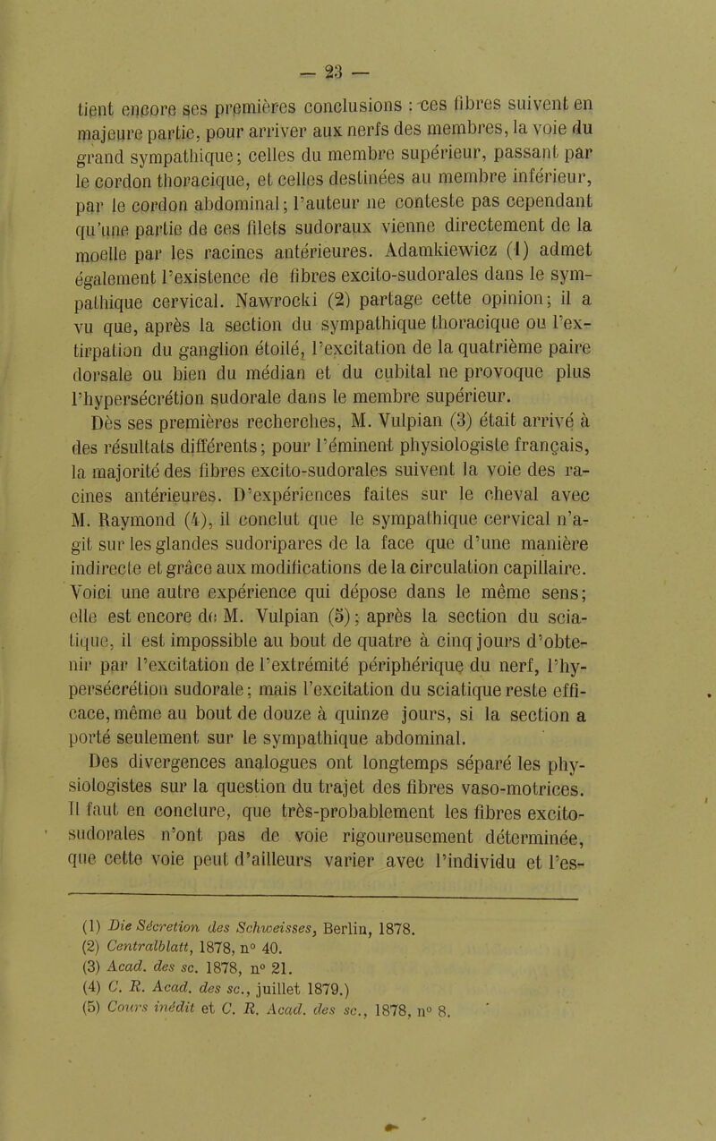 tient encore ses premières conclusions : ces libres suivent en majeure partie, pour arriver aux nerfs des membres, la voie du grand sympathique; celles du membre supérieur, passant par le cordon thoracique, et celles destinées au membre inférieur, par le cordon abdominal; l’auteur ne conteste pas cependant qu’une partie de gcs filets sudoraux vienne directement de la moelle par les racines antérieures. Adamkiewicz (!) admet également l’existence de fibres excito-sudorales dans le sym- pathique cervical. Nawrocki (2) partage cette opinion; il a vu que, après la section du sympathique thoracique ou l’ex- tirpation du ganglion étoilé, l’excitation de la quatrième paire dorsale ou bien du médian et du cubital ne provoque plus l’hypersécrétion sudorale dans le membre supérieur. Dès ses premières recherches, M. Vulpian (3) était arrivé à des résultats différents; pour l’éminent physiologiste français, la majorité des fibres excito-sudorales suivent la voie des ra- cines antérieures. D’expériences faites sur le cheval avec M. Raymond (4), il conclut que le sympathique cervical n’a- git sur les glandes sudoripares de la face que d’une manière indirecte et grâce aux modifications de la circulation capillaire. Voici une autre expérience qui dépose dans le même sens; elle est encore de M. Vulpian (5) ; après la section du scia- tique, il est impossible au bout de quatre à cinq jours d’obte- nir par l’excitation de l’extrémité périphérique du nerf, l’hy- persécrétion sudorale ; mais l’excitation du sciatique reste effi- cace, même au bout de douze à quinze jours, si la section a porté seulement sur le sympathique abdominal. Des divergences analogues ont longtemps séparé les phy- siologistes sur la question du trajet des fibres vaso-motrices. Il faut en conclure, que très-probablement les fibres excito- sudorales n’ont pas de voie rigoureusement déterminée, que cette voie peut d’ailleurs varier avec l’individu et l’es- (1) Die Sécrétion des Schweisses, Berlin, 1878. (2) Centralblatt, 1878, n° 40. (3) Acad, des sc. 1878, n° 21. (4) C. R. Acad, des sc., juillet 1879.) (5) Cours inédit et C. R. Acad, des sc., 1878, n° 8.
