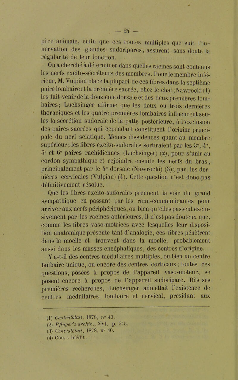 peco animale, enlin que ces roules multiples que suiL l'in- nervation des glandes sudoripares, assurent sans doute la régularité de leur l'onction. On a cherché à déterminer dans quelles racines sont contenus les nerfs excito-sécréteurs des membres. Pour le membre infé- rieur, M. Vulpian place la plupart de ces fibres dans la septième paire lombaireet la première sacrée, chez le chat;Nawrocki(l) les fait venir de la douzième dorsale et des deux premières lom- baires; Lüchsinger affirme que les deux ou trois dernières thoraciques et les quatre premières lombaires influencent seu- les la sécrétion sudorale de la patte postérieure, à l’exclusion des paires sacrées qui cependant constituent l’origine princi- pale du nerf séiatique. Mêmes dissidences quant au membre supérieur; les fibres excito-sudorales sortiraient par les 3% 4e, oe et 6° paires rachidiennes (Lüchsinger) (2), pour s’unir au cordon sympathique et rejoindre ensuite les nerfs du bras, principalement par le 4e dorsale (Nawrocki) (3); par les der- nières cervicales (Vulpian) (4). Cette question n’est donc pas définitivement résolue. Que les fibres excito-sudorales prennent la voie du grand sympathique en passant par les rami-communicantes pour arriver aux nerfs périphériques, ou bien qu’elles passent exclu- sivement par les racines antérieures, il n’est pas douteux que, comme les fibres vaso-motrices avec lesquelles leur disposi- tion anatomique présente tant d’analogie, ces fibres pénètrent dans la moelle et trouvent dans la moelle, probablement aussi dans les masses encéphaliques, des centres d’origine. Y a-t-il des centres médullaires multiples, ou bien un centre bulbaire unique, ou encore des centres corticaux ; toutes ces questions, posées à propos de l’appareil vaso-moteur, se posent encore à propos de l’appareil sudoripare. Dès ses premières recherches, Lüchsinger admettait l’existence de centres médullaires, lombaire et cervical, présidant aux (1) Centralblatt, 1878, n° 40. (2) Pflügerïs arc.hiv., XVI. p. 54,7. (3) Centralblatt, 1878, nu 40. (4) Cou, .-■> inédit.