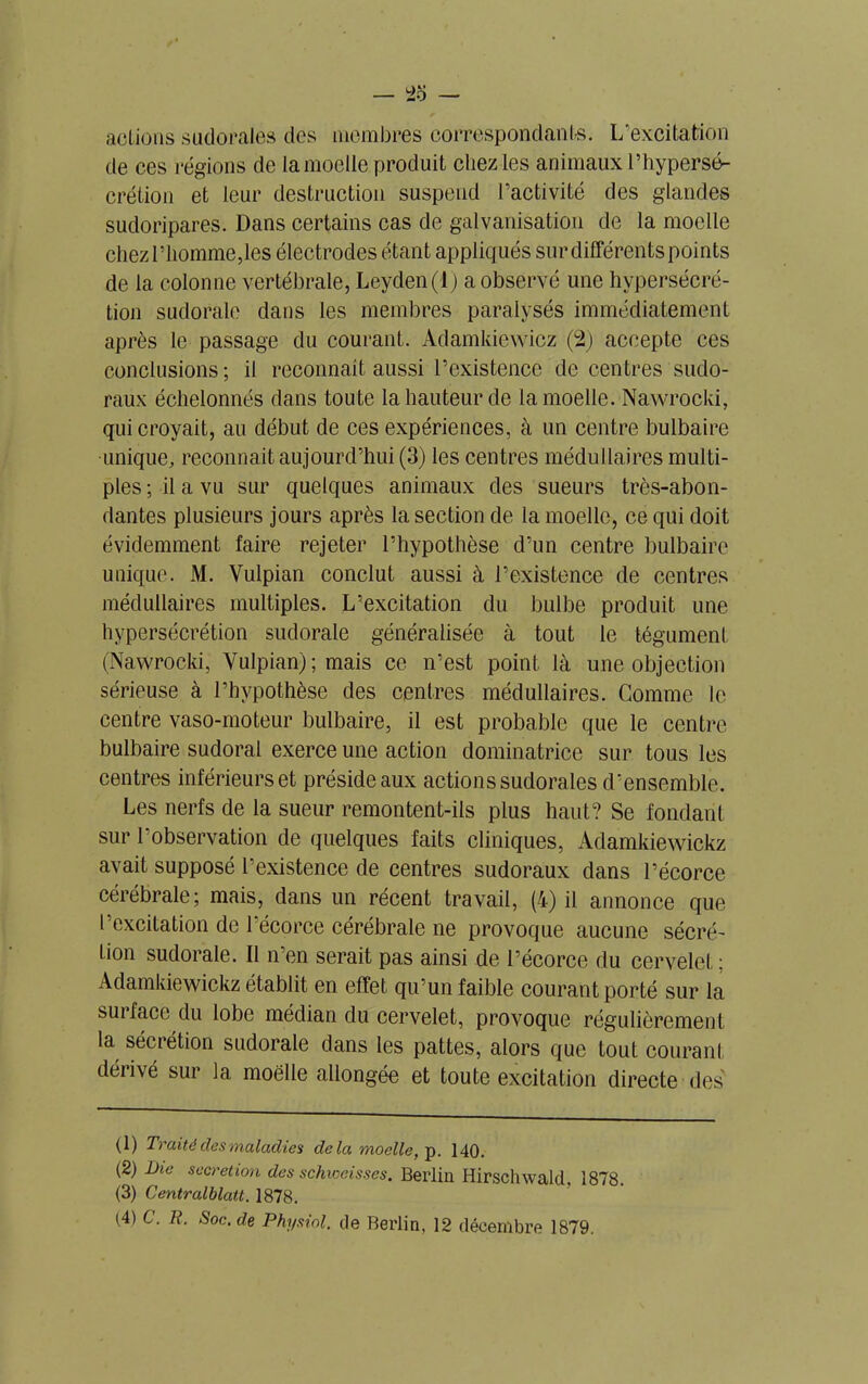 actions su cl oral es des membres correspondants. L’excitation de ces régions de la moelle produit chez les animaux l’hypersé- crétion et leur destruction suspend l’activité des glandes sudoripares. Dans certains cas de galvanisation de la moelle chez l’homme,les électrodes étant appliqués sur différents points de la colonne vertébrale, Leyden(l) a observé une hypersécré- tion sudorale dans les membres paralysés immédiatement après le passage du courant. Adamkiewicz (2) accepte ces conclusions ; il reconnaît aussi l’existence de centres sudo- raux échelonnés dans toute la hauteur de la moelle. Nawrocki, qui croyait, au début de ces expériences, à un centre bulbaire unique, reconnaît aujourd’hui (3) les centres médullaires multi- ples ; il a vu sur quelques animaux des sueurs très-abon- dantes plusieurs jours après la section de la moelle, ce qui doit évidemment faire rejeter l’hypothèse d’un centre bulbaire unique. M. Vulpian conclut aussi à l’existence de centres médullaires multiples. L’excitation du bulbe produit une hypersécrétion sudorale généralisée à tout le tégument (Nawrocki, Vulpian) ; mais ce n’est point là une objection sérieuse à l’hypothèse des centres médullaires. Gomme le centre vaso-moteur bulbaire, il est probable que le centre bulbaire sudoral exerce une action dominatrice sur tous les centres inférieurs et préside aux actions sudorales d’ensemble. Les nerfs de la sueur remontent-ils plus haut? Se fondant sur l’observation de quelques faits cliniques, Adamkiewickz avait supposé l’existence de centres sudoraux dans l’écorce cérébrale; mais, dans un récent travail, (à) il annonce que l’excitation de 1 écorce cérébrale ne provoque aucune sécré- tion sudorale. Il n’en serait pas ainsi de l’écorce du cervelet ; Adamkiewickz établit en effet qu’un faible courant porté sur la su1 2 3 4 face du lobe médian du cervelet, provoque régulièrement la sécrétion sudorale dans les pattes, alors que tout courant déiivé sur la moelle allongée et toute excitation directe des (D Traité clés maladies delà moelle, p. 140. (2) Die sécrétion des schweisses. Berlin Hirscluvald, 1878. (3) Centralblatt. 1878.