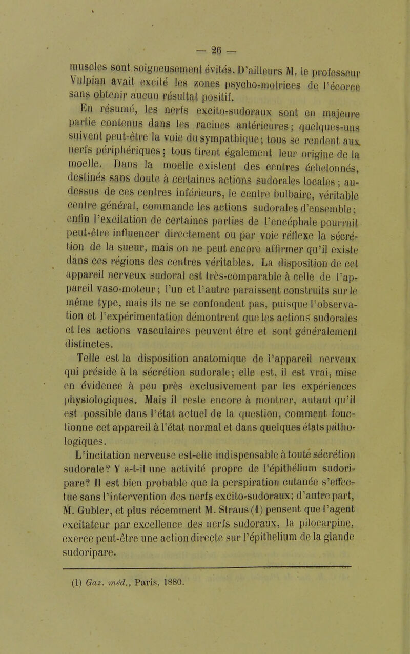 muscles sont soigneusement évités. D’ailleurs M. le professeur Yulpian avait excité les zones psycho-motrices de l’écorce sans obtenir aucun résultat positif. liii résumé, les nerfs excito-sudoraux sont en majeure partie contenus dans les racines antérieures ; quelques-uns suivent peut-être la voie du sympathique; tous se rendent aux. m ils péiiphériques; tous tirent également leur origine de la moelle. Dans la moelle existent des centres échelonnés, destinés sans doute à certaines actions sudorales locales ; an- dessus de ces centres inférieurs, le centre bulbaire, véritable centre général, commande les actions sudorales d’ensemble; enfin l’excitation de certaines parties de l’encéphale pourrait peut-être influencer directement ou par voie réflexe la sécré- tion de la sueur, mais on ne peut encore affirmer qu’il existe dans ces régions des centres véritables. La disposition de cet appareil nerveux sudoral est très-comparable à celle de l’ap- pareil vaso-moteur; l’un et l'autre paraissent construits sur le même type, mais ils ne se confondent pas, puisque l’observa- tion et Pexpérimentation démontrent que les actions sudorales et les actions vasculaires peuvent être et sont généralement distinctes. Telle est la disposition anatomique de l’appareil nerveux qui préside à la sécrétion sudorale; elle est, il est vrai, mise en évidence à peu près exclusivement par les expériences physiologiques. Mais il reste encore à montrer, autant qu’il est possible dans l’état actuel de la question, comment fonc- I ionne cet appareil à l’état normal et dans quelques états pcàtho- logiques. L’incitation nerveuse est-elle indispensable à toute sécrétion sudorale? Y a-t-il une activité propre de l’épithélium sudori- pare? Il est bien probable que la perspiration cutanée s’effec- tue sans l’intervention des nerfs excito-sudoraux; d’autre part, M. Gubler, et plus récemment M. Straus(l) pensent que l’agent excitateur par excellence des nerfs sudoraux, la pilocarpine, exerce peut-être une action directe sur Pépithelium de la glande sudoripare.