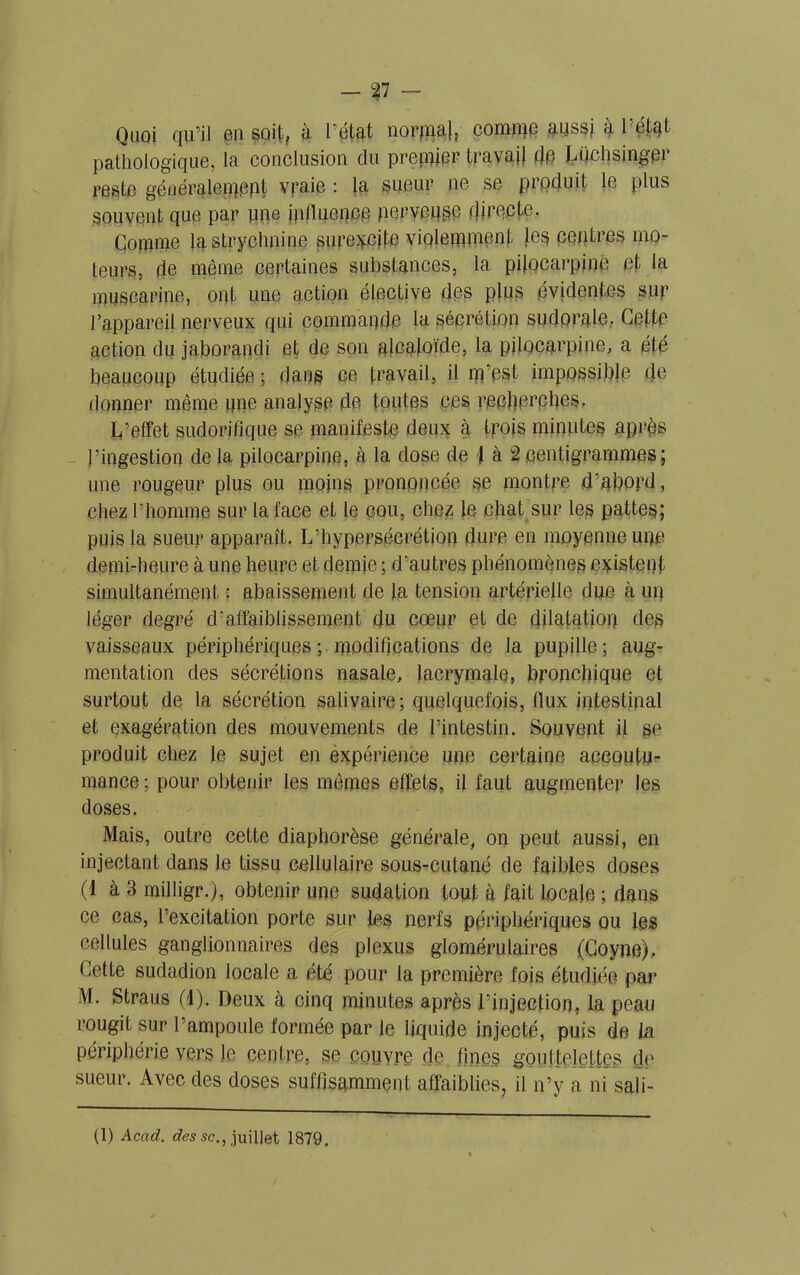Quoi qu’il en soff? à 1 état normal? comme aussj à 1 état pathologique, la conclusion du premier travail de Luchsinger reste généralement vraie : la sueur ne se prpduit le plus souvent que par nne influence nerveuse directe. Comme la strychnine surexcite violemment les centres mo- teurs, de même certaines substances, la pilocarpinè et la muscarine, ont une action élective des plus évidentes sur l’appareil nerveux qui commande la sécrétion sudorale, Cette action du jaborandi et de son alcaloïde, la pilocarpinè, a été beaucoup étudiée ; dans ce travail, il m’est impossible de donner même une analyse de toutes ces reefferefies. L’effet sudorifique se manifeste deux à trois minutes après l’ingestion de la pilocarpinè, à la dose de 4 à 2 centigrammes; une rougeur plus ou moins prononcée se montre d’abord, chez l’homme sur la face et le cou, chez le chat sur les pattes; puis la sueur apparaît. L’hypersécrétion dure en moyenne upc demi-heure à une heure et demie ; d’autres phénomènes existent simultanément : abaissement de la tension artérielle due à un léger degré d'affaiblissement du cœur et de dilatation des vaisseaux périphériques ; modifications de la pupille; aug- mentation des sécrétions nasale, lacrymale» bronchique et surtout de la sécrétion salivaire; quelquefois, flux intestinal et exagération des mouvements de l’intestin. Souvent il se produit chez le sujet en expérience une certaine accoutu- mance ; pour obtenir les mêmes effets, il faut augmenter les doses. Mais, outre cette diaphorèse générale, on peut aussi, en injectant dans le tissu cellulaire sous-cutané de faibles doses (I à 3 milligr.), obtenir une sudation tout à fait locale ; dans ce cas, l’excitation porte sur les nerfs périphériques ou les cellules ganglionnaires des plexus glomérulaires (Coyne). Cette sudadion locale a été pour la première fois étudiée par M. Straus (4). Deux à cinq minutes après l’injection, la peau rougit sur l’ampoule formée par le liquide injecté, puis de la périphérie vers le centre, se couvre de fines gouttelettes de sueur. Avec des doses suffisamment affaiblies, il n’y a ni sali- \ (1) Acad, des sc., juillet 1879.