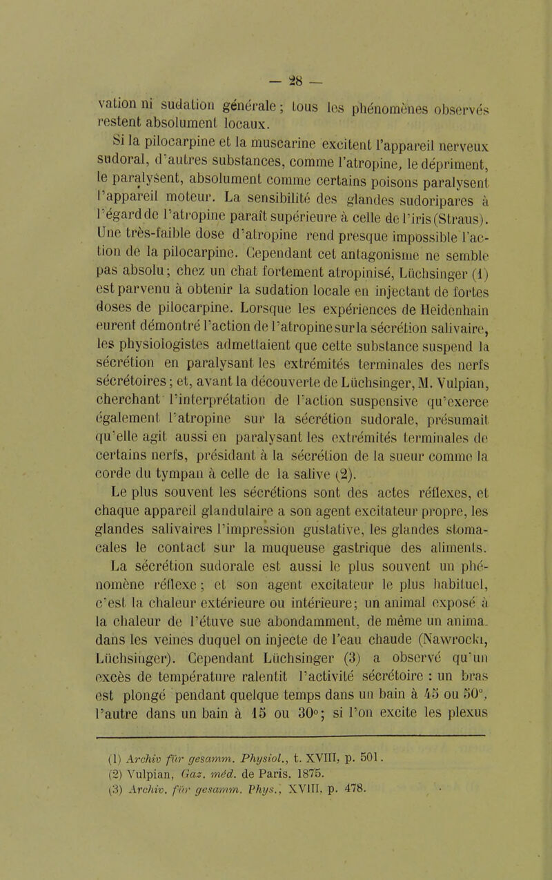 vation ni sudation générale; tous les phénomènes observés restent absolument locaux. Si la pilocarpine et la muscarine excitent l’appareil nerveux sndoral, d autres substances, comme l’atropine, le dépriment, le paralysent, absolument comme certains poisons paralysent I appareil moteur. La sensibilité des glandes sudoriparcs à I égard de I atropine paraît supérieure a celle de l’iris (Straus). Une très-faible dose d’atropine rend presque impossible l'ac- tion de la pilocarpine. Cependant cet antagonisme ne semble pas absolu; chez un chat fortement atropinisé, Lüchsinger (1) est parvenu à obtenir la sudation locale en injectant de fortes doses de pilocarpine. Lorsque les expériences de Heidenhain eurent démontré l'action de l’atropine sur la sécrétion salivaire, les physiologistes admettaient que cette substance suspend la sécrétion en paralysant les extrémités terminales des nerfs sécrétoires ; et, avant la découverte de Lüchsinger, M. Vulpian, cherchant l’interprétation de l’action suspensive qu’exerce également l’atropine sur la sécrétion sudorale, présumait qu’elle agit aussi en paralysant les extrémités terminales de certains nerfs, présidant à la sécrétion de la sueur comme la corde du tympan à celle de la salive (2). Le plus souvent les sécrétions sont des actes réflexes, et chaque appareil glandulaire a son agent excitateur propre, les glandes salivaires l’impression gustative, les glandes stoma- cales le contact sur la muqueuse gastrique des aliments. La sécrétion sudorale est aussi le plus souvent un phé- nomène réflexe; et son agent excitateur le plus habituel, c'est la chaleur extérieure ou intérieure; un animal exposé à la chaleur de l’étuve sue abondamment, de même un anima, dans les veines duquel on injecte de l’eau chaude (Nawrocki, Lüchsinger). Cependant Lüchsinger (3) a observé qu’un excès de température ralentit l’activité sécrétoire : un bras est plongé pendant quelque temps dans un bain à 45 ou 50°, l’autre dans un bain à 15 ou 30°; si l’on excite les plexus (1) Archiv fur gesamm. Physiol., t. XVIII, p. 501. (2) Vulpian, Gaz. méd. de Paris, 1875.