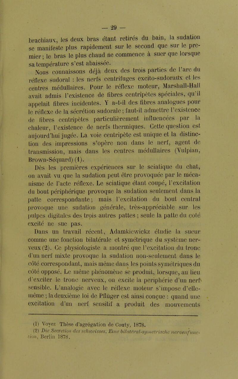 brachiaux, les deux bras étant retirés du bain, la sudation se manifeste plus rapidement sur le second que sur le pre- mier ; le bras le plus chaud ne commence à suer que lorsque sa température s’est abaissée. Nous connaissons déjà deux des trois parties de l’are du réflexe sudoral : les nerfs centrifuges excito-sudoraüx et les centres médullaires. Pour le réflexe moteur, Marshall-Hall avait admis l’existence de fibres centripètes spéciales, qu’il appelait fibres incidentes. Y a-t-il des fibres analogues pour le réflexe de la sécrétion sudorale ; faut-il admettre l’existence de fibres centripètes particulièrement influencées par la chaleur, l’existence de nerfs thermiques. Cette question est aujourd’hui jugée. La voie centripète est unique et la distinc- tion des impressions s'opère non dans le nerf, agent de transmission, mais dans les centres médullaires (Vulpian, Brown-Séquard) (1). Dès les premières expériences sur le sciatique du chat, on avait vu que la sudation peut être provoquée par le méca- nisme de l’acte réflexe. Le sciatique étant coupé, l’excitation du bout périphérique provoque la sudation seulement dans la patte correspondante; mais l’excitation du bout central provoque une sudation générale, très-appréciable sur les pulpes digitales des trois autres pattes ; seule la patte du coté excité ne sue pas. Dans un travail récent, Adamkiewickz étudie la sueur comme une fonction bilatérale et symétrique du système ner- veux (2). Ce physiologiste a montré que l’excitation du tronc d’un nerf mixte provoque la sudation non-seulement dans le côté correspondant, mais même dans les points symétriques du côté opposé. Le même phénomène se produit, lorsque, au lieu d’exciter le tronc nerveux, on excite la périphérie d’un nerfS sensible. L’analogie avec le réflexe moteur s’impose d’ellc- même ; la deuxième loi de Pflüger est ainsi conçue : quand une excitation d’un nerf sensitif a produit des mouvements (1) Voyez Thèse d’agrégation de Couty, 1878. (2) Die Sécrétion des schweisses. Eine bilatéral-si/mctrische nervenfunc- t.ion, Berlin 1878.