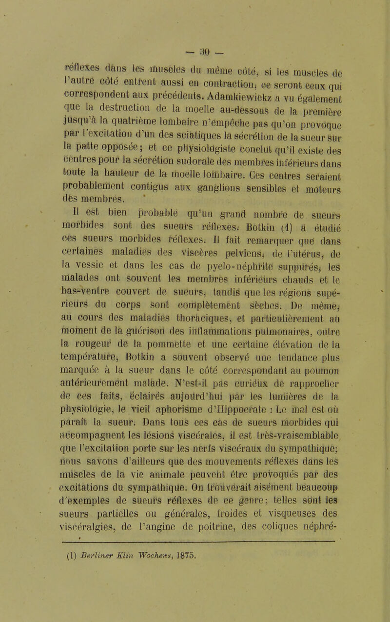 — :io — réflexes dans les muscles du même côté, si les muscles de I autre côté entrent aussi en contraction* ce seront ceux qui correspondent aux précédents. Adamkiewickz a vu également que la destruction de la moelle au-dessous de la première jusqu à la quatrième lombaire n’empêdhe pas qu’on provoque par l’excitation d’un des sciatiques la sécrétion de la sueur sur la patte opposée ; et ce physiologiste conclut qu’il existe des centres pour la sécrétion sudorale des membres inférieurs dans toute la hauteur de la moelle lombaire. Ces centres seraient probablement contigus aux ganglions sensibles et moteurs des membres. Il est bien probable qu’un grand nombre de sueurs morbides sont des sueurs réflexes* Botkin (I) à étudié ces sueurs morbides réflexes. Il fait remarquer que dans certaines maladies des viscères pelviens* de l’utérus, de la vessie et dans les cas de pyelo- néphrite suppiirés, les malades ont souvent les membres inférieürs chauds et le bas-ventre couvert de sueurs, tandis que les régions supé- rieurs du corps sont complètement sèches. De même* au cours des maladies thoraciques, et particulièrement ali moment de la guérison des inflammations pulmonaires, outre la rougeur de la pommette et une certaine élévation de la température, Botkin a souvent observé une tendance plus marquée à la sueur dans le côté correspondant au poumon antérieurement malade. N’est-il pas curiéux de rapprocher de ces faits, éclairés aujourd’hui par les lumières de la physiologie, le vieil aphorisme d’Hippocrate : Le mal est où paraît la sueur. Dans tous ces cas de sueurs morbides qui accompagnent les lésions viscérales, il est très-vraisemblable que l’excitation porte sur les nerfs viscéraux du sympathique; nous savons d’ailleurs que des mouvements réflexes dans les muscles de la vie animale peuveht être provoqués par des excitations du sympathique. On trouverait aisément beaucoup d’exemples de sueui’s réflexes de ce genre; telles sont les sueurs partielles ou générales, froides et visqueuses des viscéralgies, de l’angine de poitrine, des coliques néphré-