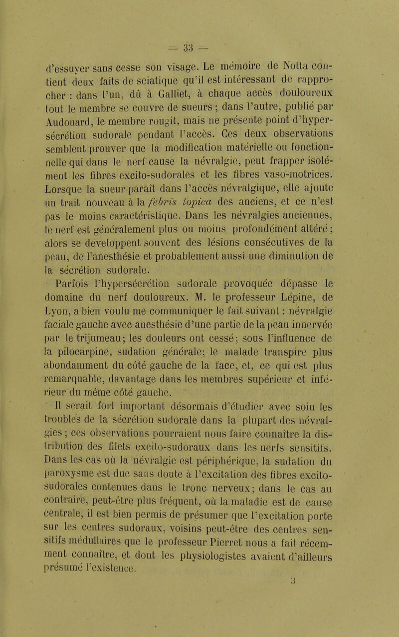 d’essuyer sans cesse son visage. Le mémoire de Notta con- tient deux faits de sciatique qu’il est intéressant de rappro- cher : dans l’un, dû à Galliet, à chaque accès douloureux tout le membre se couvre de sueurs ; dans l’autre, publié par Audouard, le membre rougit, mais ne présente point d’hyper- sécrétion sudorale pendant l’accès. Ces deux observations semblent prouver que la modification matérielle ou fonction- nelle qui dans le nerf cause la névralgie, peut frapper isolé- ment les fibres excito-sudorales et les fibres vaso-motrices. Lorsque la sueur paraît dans l’accès névralgique, elle ajoute un trait nouveau à la fèbris iopica des anciens, et ce n’est pas le moins caractéristique. Dans les névralgies anciennes, le nerf est généralement plus ou moins profondément altéré ; alors se développent souvent des lésions consécutives de la peau, de l’anesthésie et probablement aussi une diminution de la sécrétion sudorale. Parfois l’hypersécrétion sudorale provoquée dépasse le domaine du nerf douloureux. M. le professeur Lépine, de Lyon, a bien voulu me communiquer le fait suivant : névralgie faciale gauche avec anesthésie d’une partie de la peau innervée par le trijumeau; les douleurs ont cessé; sous l’influence de la pilocarpine, sudation générale; le malade transpire plus abondamment du côté gauche de la face, et, ce qui est plus remarquable, davantage dans les membres supérieur et infé- rieur du même côté gauche. Il serait fort important désormais d’étudier avec soin les troubles de la sécrétion sudorale dans la plupart des névral- gies ; ces observations pourraient nous faire connaître la dis- tribution des filets exeito-sudoraux dans les nerfs sensitifs. Dans les cas où la névralgie est périphérique, la sudation du paroxysme est due sans doute à l’excitation des fibres excito- sudorales contenues dans le tronc nerveux; dans le cas au contraire, peut-être plus fréquent, où la maladie est de cause centrale, il est bien permis de présumer que l’excitation porte sur les centres sudoraux, voisins peut-être des centres sen- sitifs médullaires que le professeur Pierret nous a fait récem- ment connaître, et dont les physiologistes avaient d’ailleurs présumé l’existence.