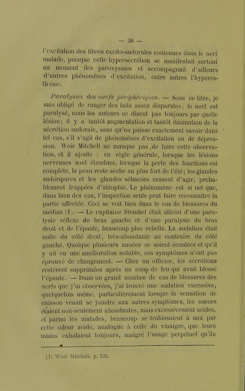 — 3(5 — 1 excitation des libres excito-sudorales contenues dans le nerf malade, puisque cette hypersécrétion se manifestait surtout au moment des paroxysmes et accompagnait d’ailleurs d’autres phénomènes d’excitation, entre autres l’hyperes- thésie. Paralysies des nerfs périphériques. — Sous ce titre, je suis obligé de ranger des faits assez disparates; le nerf est paralysé, mais les auteurs ne disent pas toujours par quelle lésion ; il y a tantôt augmentation et tantôt diminution de la sécrétion sudorale, sans qu’on puisse exactement savoir dans tel cas, s’il s’agit de phénomènes d’excitation ou de dépres- sion. Weir Mitchell ne manque pas.de faire cette observa- tion, et il ajoute : en règle générale, lorsque les lésions nerveuses sont étendues, lorsque la perte des fonctions esL complète, la peau reste sèche au plus fort de l’été; les glandes sudoripares et les glandes sébacées cessent d’agir, proba- blement frappées d’atrophie. Le phénomène est si net que, dans bien des cas, l’inspection seule peut faire reconnaître la partie affectée. Ceci se voit bien dans le cas de blessures du médian (1). — Le capitaine Stembel était atteint d’une para- lysie réflexe du bras gauche et d’une paralysie du bras droit et de l’épaule, beaucoup plus rebelle. La sudation était nulle du côté droit, très-abondante au contraire du côté gauche. Quoique plusieurs années se soient écoulées et qu’il y ait eu une amélioration notable, ces symptômes n’ont pas éprouvé de changement. — Chez un officier, les sécrétions restèrent supprimées après un coup de feu qui avait blessé l’épaule. —Dans un grand nombre de cas de blessures des nerfs que j’ai-observées, j’ai trouvé une sudation excessive, quelquefois même, particulièrement lorsque la sensation de cuisson venait se joindre aux autres symptômes, les sueurs étaient non-seulement abondantes, mais excessivement acides, et parmi les malades, beaucoup se trahissaient à moi par cette odeur acide, analogue à celle du vinaigre, que leurs mains exhalaient toujours, malgré l’usage perpétuel qu’ils 9 — ( 1 ) Weir Mitchell, p. 192.