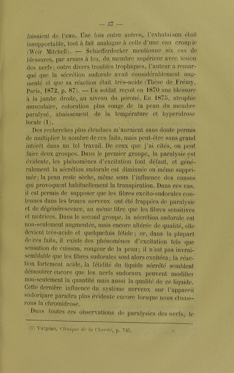 faisaient de l’eau. Une fois entre autres, l’exhalaison était insupportable, tout à fait analogue à celle d’une eau croupie (Weir Mitchell). — Schiefferdecker mentionne six cas de blessures, par armes à feu, du membre supérieur avec lésion des nerfs; outre divers troubles trophiques, l’auteur a remar- qué que la sécrétion sudorale avait considérablement aug- menté et que sa réaction était très-acide (Thèse de Frémy, Paris, 1872, p. 87). — Un soldat reçoit en 1870 une blessure à la jambe droite, au niveau du péroné. En 1875, atrophie musculaire, coloration plus rouge de la peau du membre paralysé, abaissement de la température et hyperidrosc locale (1). Des recherches plus étendues m’auraient sans doute permis de multiplier le nombre de ces faits, mais peut-être sans grand intérêt dans un tel travail. De ceux que j’ai cités, on peut faire deux groupes. Dans le premier groupe, la paralysie est. évidente, les phénomènes d’excitation font défaut, et géné- ralement la sécrétion sudorale est diminuée ou même suppri- mée; la peau reste sèche, même sous l’influence des causes qui provoquent habituellement la transpiration. Dans ces cas. il est permis de supposer que les fibres excito-sudorales con- tenues dans les troncs nerveux ont été frappées de paralysie et de dégénérescence, au même titre que les libres sensitives et motrices. Dans le second groupe, la sécrétion sudorale est non-seulement augmentée, mais encore altérée de qualité, elle devient très-acide et quelquefois fétide ; or, dans la plupart de ces faits, il existe des phénomènes d’excitation tels que sensation de cuisson, rougeur de la peau; il n’est pas invrai- semblable que les fibres sudorales sont alors excitées ; la réac- tion fortement acide, la fétidité du liquide sécrété semblent démontrer encore que les nerfs sudoraux peuvent modifier non-seulement la quantité mais aussi la qualité de ce liquide. Cette dernière influence du système nerveux sur l’appareil sudoripare paraîtra plus évidente encore lorsque nous étudie- rons la chromidrose. Dans toutes ces observations de paralysies des nerfs, le (1) VuIpian, ('Unique de la ('liante, p. 745.