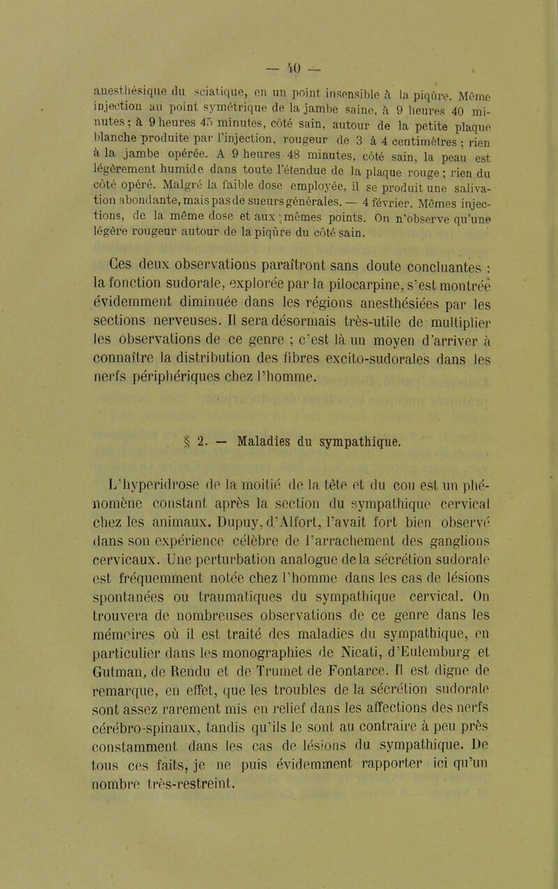 anesthésique du sciatique, en un point insensible la piqûre. Même injection au point symétrique de la jambe saine, fi 9 heures 40 mi- nutes ; à 9 heures 4ô minutes, côté sain, autour de la petite plaque blanche produite par 1 injection, rougeur de 3 à 4 centimètres ; rien à la jambe opérée. A 9 heures 48 minutes, côté sain, la peau est légèrement humide dans toute l'étendue de la plaque rouge; rien du côté opéré. Malgré la laible dose employée, il se produit une saliva- tion abondante, mais pas de sueurs générales.— 4 février. Mômes injec- tions, de la même dose et aux mêmes points. On n’observe qu’une légère rougeur autour de la piqûre du côté sain. Ces deux observations paraîtront sans doute concluantes : la fonction sudorale, explorée par la pilocarpine, s’est montrée évidemment diminuée dans les régions anesthésiées par les sections nerveuses. Il sera désormais très-utile de multiplier les observations de ce genre ; c’est là un moyen d’arriver à connaître la distribution des fibres excito-sudorales dans les nerfs périphériques chez l’homme. § 2. — Maladies du sympathique. L’hyperidrose de la moitié de la tête et du cou est un phé- nomène constant après la section du sympathique Cervical chez les animaux. Dupuy, d.’Alfort, l’avait fort bien observé dans son expérience célèbre de l’arrachement des ganglions cervicaux. Une perturbation analogue delà sécrétion sudorale est fréquemment notée chez l’homme dans les cas de lésions spontanées ou traumatiques du sympathique cervical. On trouvera de nombreuses observations de ce genre dans les mémoires où il est traité des maladies du sympathique, en particulier dans les monographies de Nicati, d’Eulemburg et Gutman, de Rendu et de Trumet de Fontarce. Il est digne de remarque, en effet, que les troubles de la sécrétion sudorale sont assez rarement mis en relief dans les affections des nerfs cérébro-spinaux, tandis qu’ils le sont au contraire à peu près constamment dans les cas de lésions du sympathique. De tous ces faits, je ne puis évidemment rapporter ici qu’un nombre très-restreint.