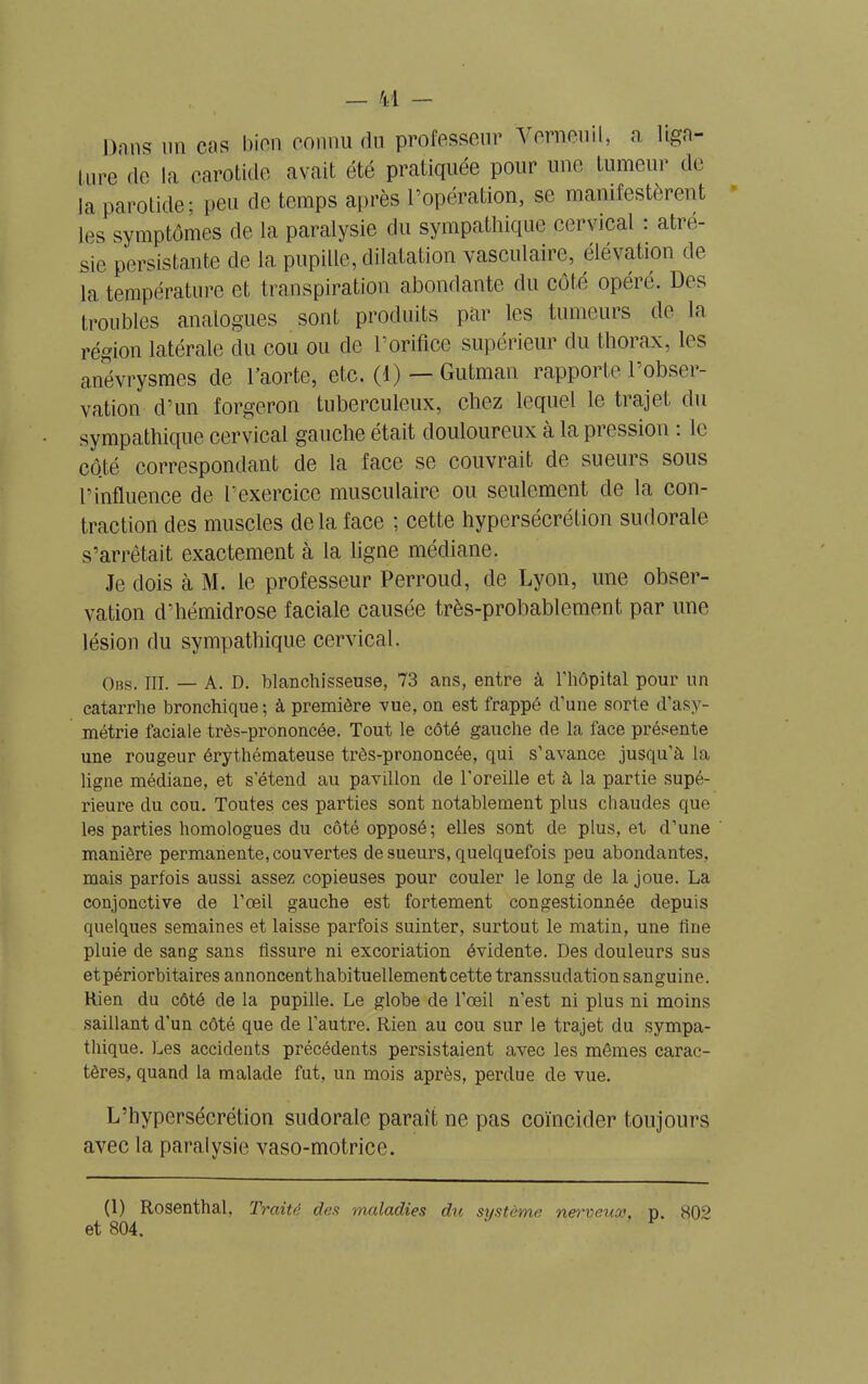 ture de la parotide avait été pratiquée pour une tumeur de- là parotide; peu de temps après l’opération, se manifestèrent les symptômes de la paralysie du sympathique cervical : atré- sie persistante de la pupille, dilatation vasculaire, élévation de- là température et transpiration abondante du côte opéré. Des troubles analogues sont produits par les tumeurs de la région latérale du cou ou de l’orifice supérieur du thorax, les anévrysmes de l’aorte, etc. (1) — Gutman rapporte l’obser- vation d’un forgeron tuberculeux, chez lequel le trajet du sympathique cervical gauche était douloureux à la pression : le côté correspondant de la face se couvrait de sueurs sous l’influence de l’exercice musculaire ou seulement de la con- traction des muscles delà face ; cette hypersécrétion sudorale s’arrêtait exactement à la ligne médiane. Je dois à M. le professeur Perroud, de Lyon, une obser- vation d’hémidrose faciale causée très-probablement, par une lésion du sympathique cervical. Obs. III. — A. D. blanchisseuse, 73 ans, entre à l'hôpital pour un catarrhe bronchique ; à première vue, on est frappé d’une sorte d’asy- métrie faciale très-prononcée. Tout le côté gauche de la face présente une rougeur érythémateuse très-prononcée, qui s’avance jusqu’à la ligne médiane, et s’étend au pavillon de l’oreille et à la partie supé- rieure du cou. Toutes ces parties sont notablement plus chaudes que les parties homologues du côté opposé; elles sont de plus, et d’une manière permanente, couvertes de sueurs, quelquefois peu abondantes, mais parfois aussi assez copieuses pour couler le long de la joue. La conjonctive de l’œil gauche est fortement congestionnée depuis quelques semaines et laisse parfois suinter, surtout le matin, une line pluie de sang sans fissure ni excoriation évidente. Des douleurs sus etpériorbitaires annoncent habituellement cette transsudation sanguine. Rien du côté de la pupille. Le globe de l’œil n’est ni plus ni moins saillant d’un côté que de l'autre. Rien au cou sur le trajet du sympa- thique. Les accidents précédents persistaient avec les mêmes carac- tères, quand la malade fut, un mois après, perdue de vue. L’hypersécrétion sudorale paraît ne pas coïncider toujours avec la paralysie vaso-motrice. (1) Rosenthal, Traité des maladies du système, nerveuse, p. 802 et 804.