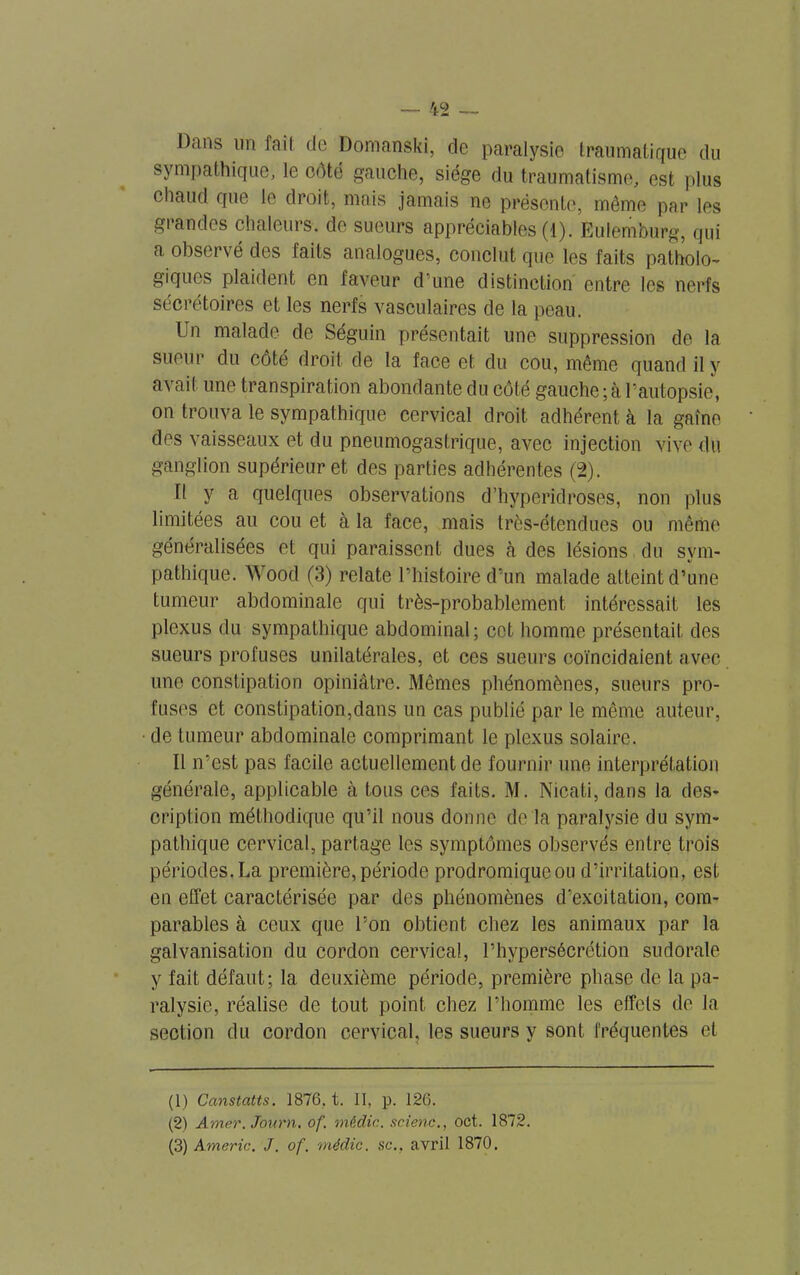 'i2 Dans un fait de Domanski, de paralysie traumatique du sympathique, le coté gauche, siège du traumatisme, est plus chaud que le droit, mais jamais ne présente, môme par les grandes chaleurs, de sueurs appréciables (1). Eulemburg, qui a observé des faits analogues, conclut que les faits patholo- giques plaident en faveur d une distinction entre les nerfs sécrétoires et les nerfs vasculaires de la peau. Un malade de Séguin présentait une suppression de la sueur du côte droit de la face et du cou, même quand il y avait une transpiration abondante du côté gauche;à l’autopsie, on trouva le sympathique cervical droit adhérent à la gaine des vaisseaux et du pneumogastrique, avec injection vive du ganglion supérieur et des parties adhérentes (2). Il y a quelques observations d’hyperidroses, non plus limitées au cou et à la face, mais très-étendues ou même généralisées et qui paraissent dues à des lésions du sym- pathique. Wood (3) relate l’histoire d’un malade atteint d’une tumeur abdominale qui très-probablement intéressait les plexus du sympathique abdominal; cet homme présentait des sueurs profuses unilatérales, et ces sueurs coïncidaient avec une constipation opiniâtre. Mêmes phénomènes, sueurs pro- fuses et constipation,dans un cas publié par le même auteur, de tumeur abdominale comprimant le plexus solaire. Il n’est pas facile actuellement de fournir une interprétation générale, applicable à tous ces faits. M. Nicati, dans la des- cription méthodique qu’il nous donne de la paralysie du sym- pathique cervical, partage les symptômes observés entre trois périodes. La première, période prodromique ou d’irritation, est en effet caractérisée par des phénomènes d’excitation, com- parables à ceux que l’on obtient chez les animaux par la galvanisation du cordon cervical, l’hypersécrétion sudorale y fait défaut; la deuxième période, première phase de la pa- ralysie, réalise de tout point chez l’homme les effets de la section du cordon cervical, les sueurs y sont fréquentes et (1) Canstatts. 1876, t. II, p. 126. (2) Amer. Journ. of. médic. scienc., oct. 1872. (3) Americ. J. of. médic. sc.. avril 1870.