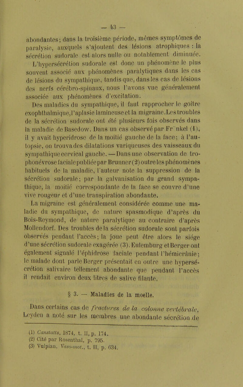 abondantes; dans la troisième période, mêmes symptômes de paralysie, auxquels s’ajoutent des lésions atrophiques : la sécrétion sudorale est alors nulle ou notablement diminuée. L’hypersécrétion sudorale est donc un phénomène le plus souvent associé aux phénomènes paralytiques dans les cas de lésions du sympathique, tandis que, dans les cas de lésions des nerfs cérébro-spinaux, nous l’avons vue généralement associée aux phénomènes d’excitation. Des maladies du sympathique, il faut rapprocher le goîtro exophthalmique,l’aplasie lumineuse et la migraine.Les troubles de la sécrétion sudorale ont été plusieurs fois observés dans la maladie deBasedow. Dans un cas observé par Fr'nkel (4), il y avait hvperidrose de la moitié gauche de la face; à l’au- topsie, on trouvades dilatations variqueuses des vaisseaux du sympathique cervical gauche.— Dans une observation de tro- phonévrosefacialepubliéepar Brunner (2) outre les phénomènes habituels de la maladie, l’auteur note la suppression de la sécrétion sudorale; par la galvanisation du grand sympa- thique, la moitié correspondante de la face se couvre d’une vive rougeur et d’une transpiration abondante. La migraine est généralement considérée comme une ma- ladie du sympathique, de nature spasmodique d’après du Bois-Reymond, de nature paralytique au contraire d’après Mollendorf. Des troubles delà sécrétion sudorale sont parfois observés pendant l’accès; la joue peut être alors le siège d’une sécrétion sudorale exagérée (3). Eulemburg et.Berger ont également signalé l’éphidrose faciale pendant l’hémicrânie; le malade dont parle Berger présentait en outre une hypersé- crétion salivaire tellement abondante que pendant l'accès il rendait environ deux litres de salive filante, | 3. — Maladies de la moelle. Dans certains cas de fractures de la colonne vertébrale, Leyden a noté sur les membres une abondante sécrétion de (1) Canstatts, 1874. t. II, p. 174. (2) Cité par Rosentlial, p. 795. (3) Vulpian, Ÿaso-mot., t. II, p. 634.